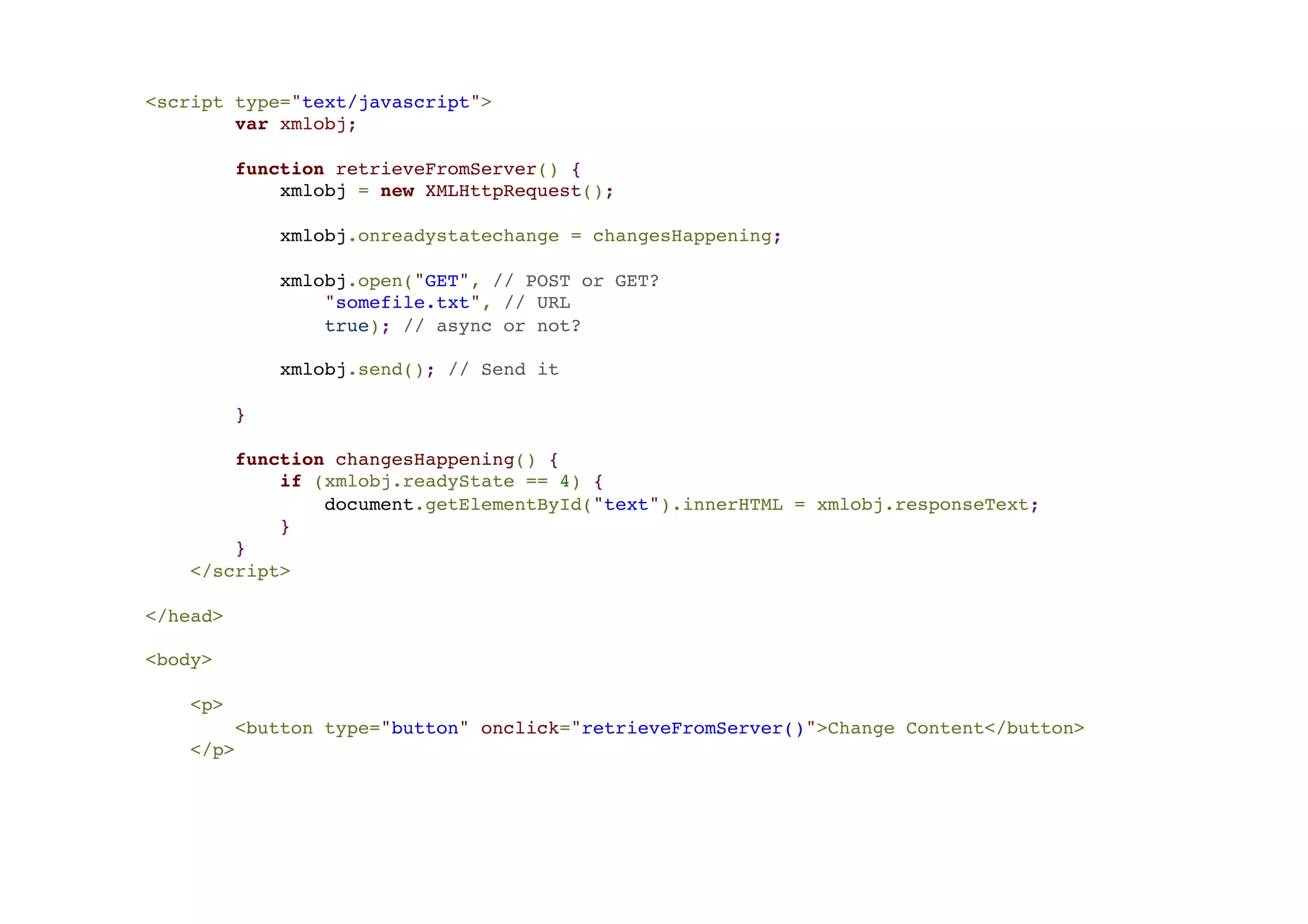 <script type="text/javascript">! var xmlobj;! ! function retrieveFromServer() {! xmlobj = new XMLHttpRequest();! ! xmlobj.onreadystatechange = changesHappening;! ! xmlobj.open("GET", // POST or GET? ! "somefile.txt", // URL! true); // async or not?! ! xmlobj.send(); // Send it! ! }! ! function changesHappening() {! if (xmlobj.readyState == 4) {! document.getElementById("text").innerHTML = xmlobj.responseText;! }! }! </script>! ! </head>! ! <body>! ! <p>! <button type="button" onclick="retrieveFromServer()">Change Content</button>! </p> 