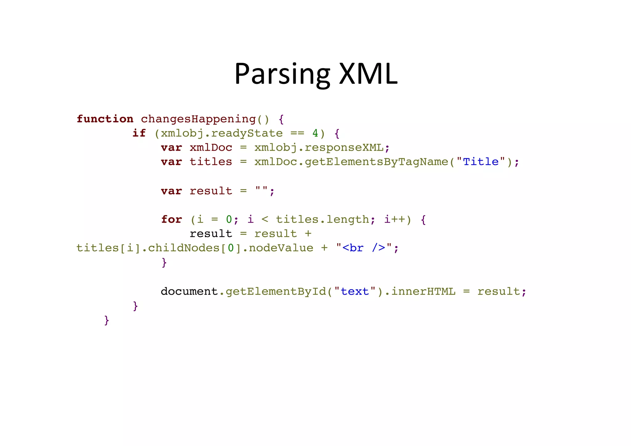Parsing XML function changesHappening() {! ! if (xmlobj.readyState == 4) {! ! var xmlDoc = xmlobj.responseXML;! ! var titles = xmlDoc.getElementsByTagName("Title");! ! ! var result = "";! ! ! for (i = 0; i < titles.length; i++) {! ! result = result + titles[i].childNodes[0].nodeValue + "<br />";! ! }! ! ! document.getElementById("text").innerHTML = result;! ! }! !} 