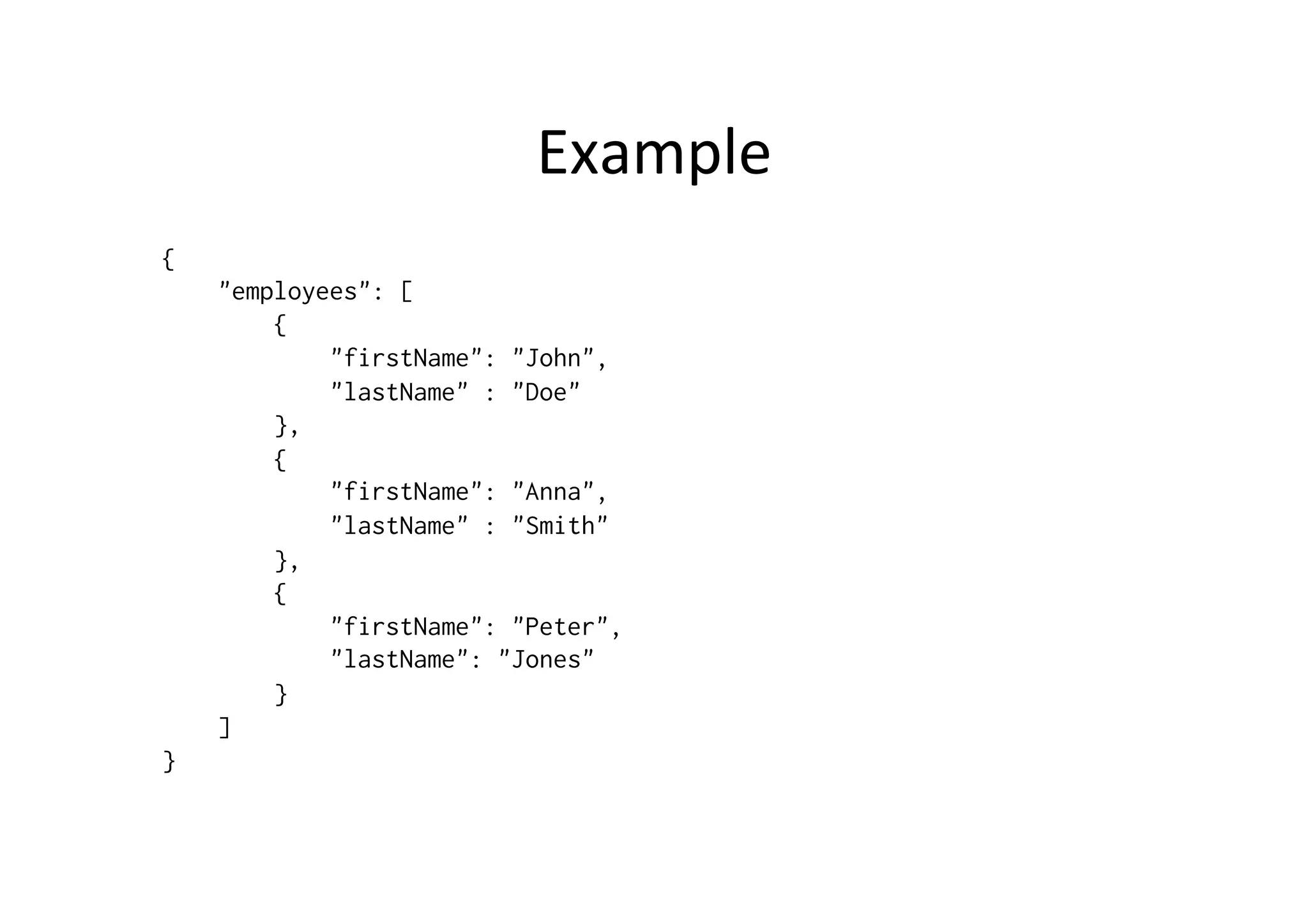 Example { "employees": [ { "firstName": "John", "lastName" : "Doe" }, { "firstName": "Anna", "lastName" : "Smith" }, { "firstName": "Peter", "lastName": "Jones" } ] } 