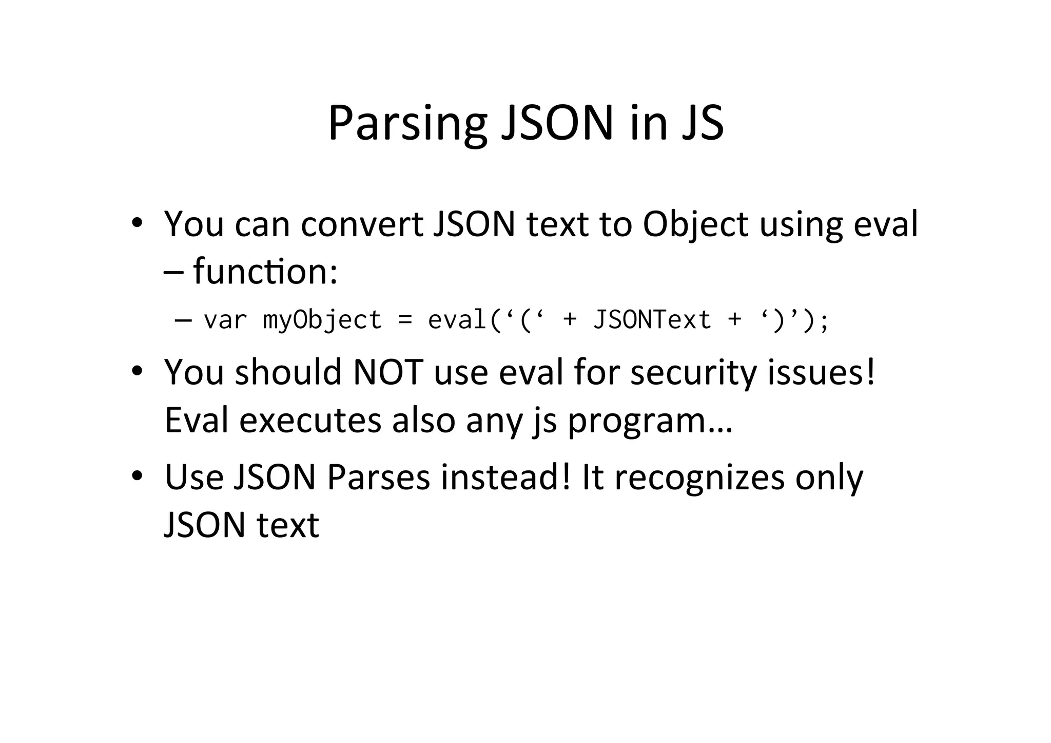 Parsing JSON in JS • You can convert JSON text to Object using eval – funcMon: – var myObject = eval(‘(‘ + JSONText + ‘)’); • You should NOT use eval for security issues! Eval executes also any js program… • Use JSON Parses instead! It recognizes only JSON text 