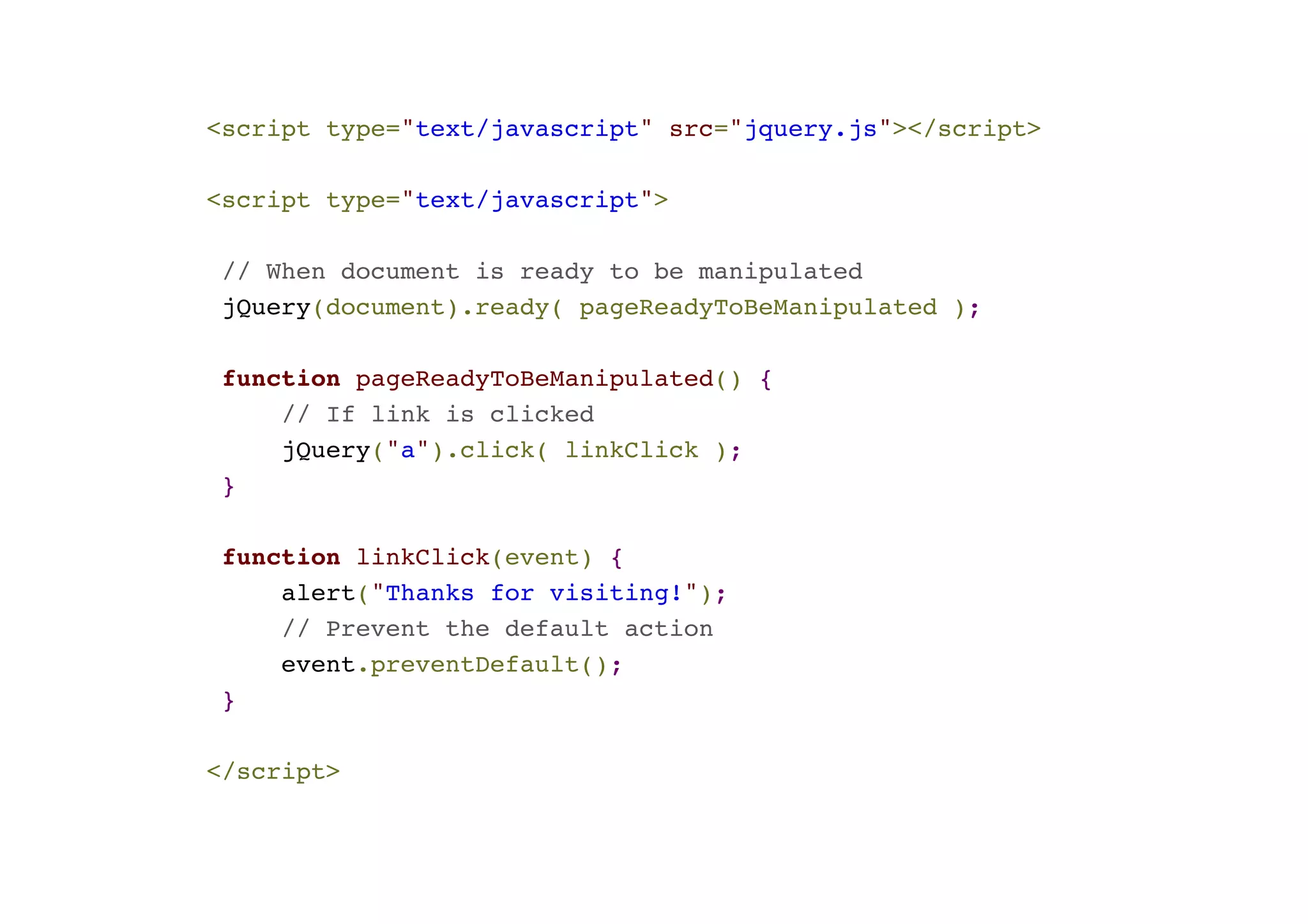 <script type="text/javascript" src="jquery.js"></script>! ! <script type="text/javascript">! ! // When document is ready to be manipulated! jQuery(document).ready( pageReadyToBeManipulated );! ! function pageReadyToBeManipulated() {! // If link is clicked! jQuery("a").click( linkClick );! }! ! function linkClick(event) {! alert("Thanks for visiting!");! // Prevent the default action! event.preventDefault(); ! }! ! </script> 