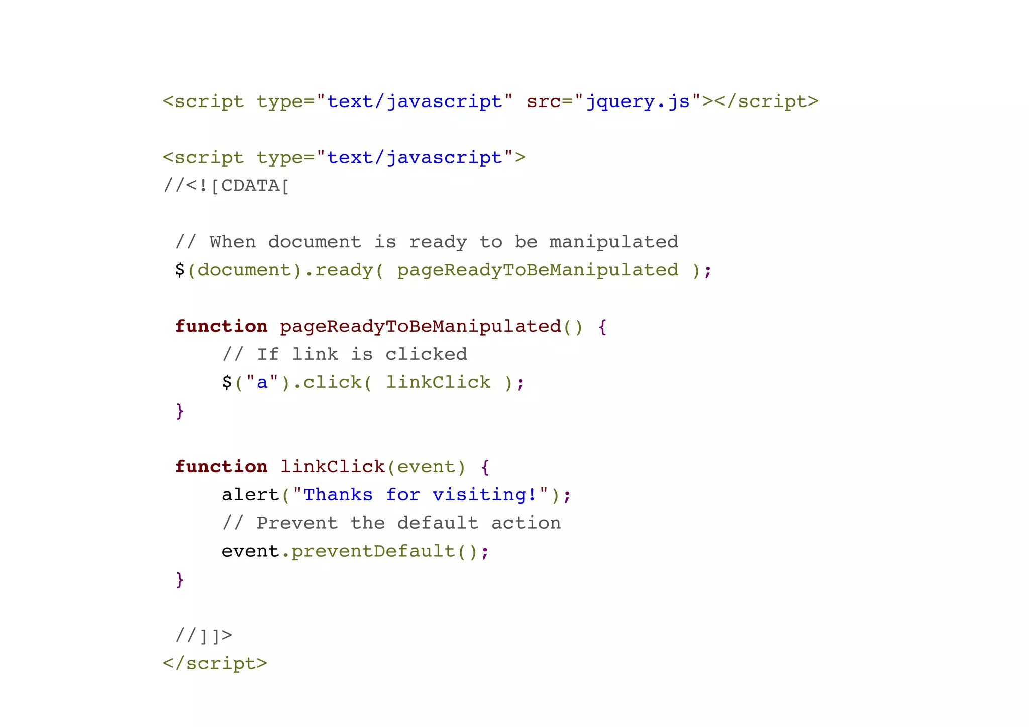 <script type="text/javascript" src="jquery.js"></script>! ! <script type="text/javascript">! //<![CDATA[! ! // When document is ready to be manipulated! $(document).ready( pageReadyToBeManipulated );! ! function pageReadyToBeManipulated() {! // If link is clicked! $("a").click( linkClick );! }! ! function linkClick(event) {! alert("Thanks for visiting!");! // Prevent the default action! event.preventDefault(); ! }! ! //]]>! </script> 