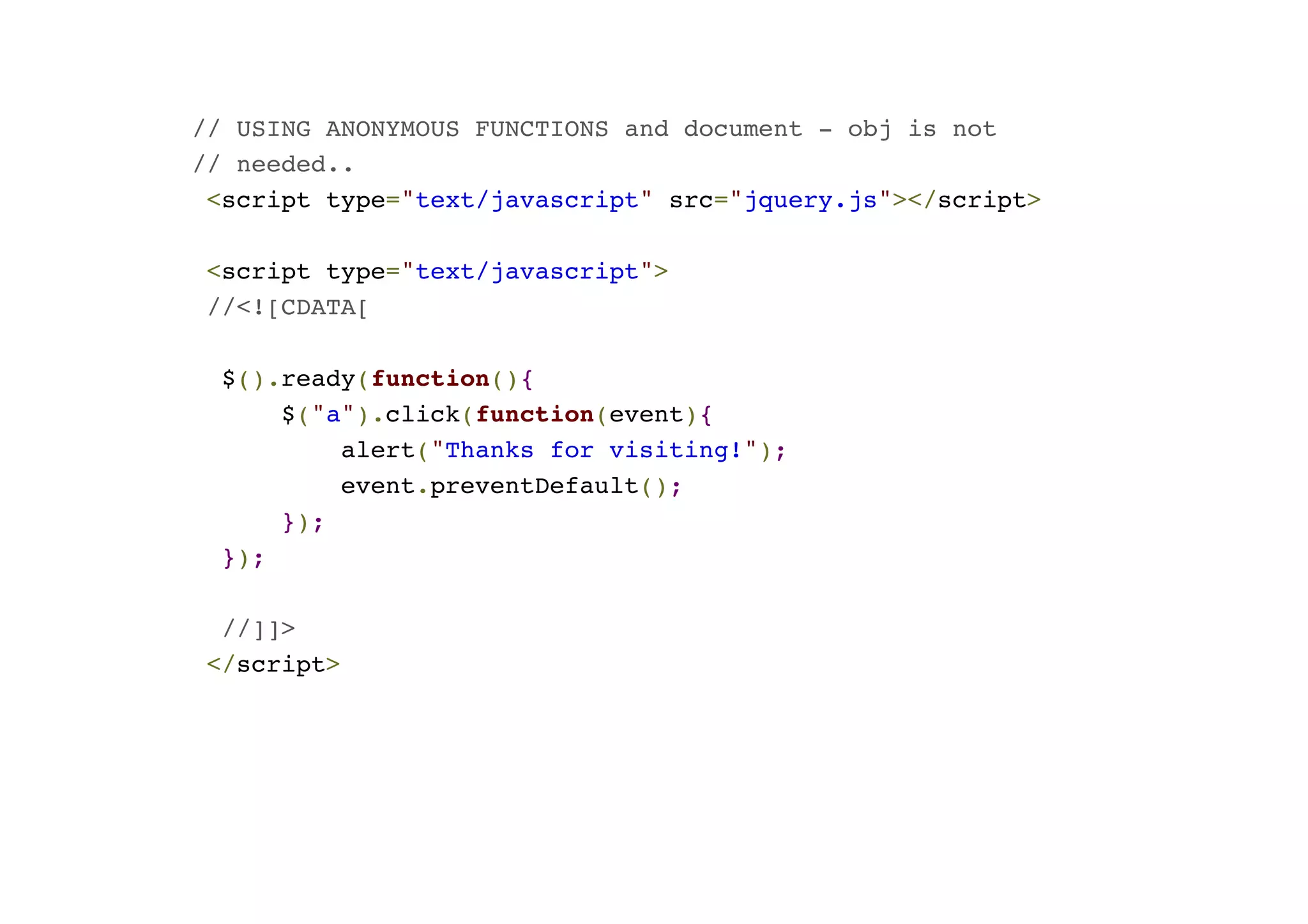 // USING ANONYMOUS FUNCTIONS and document - obj is not! // needed..! <script type="text/javascript" src="jquery.js"></script>! ! <script type="text/javascript">! //<![CDATA[! ! $().ready(function(){! $("a").click(function(event){! alert("Thanks for visiting!");! event.preventDefault();! });! });! ! //]]>! </script> 
