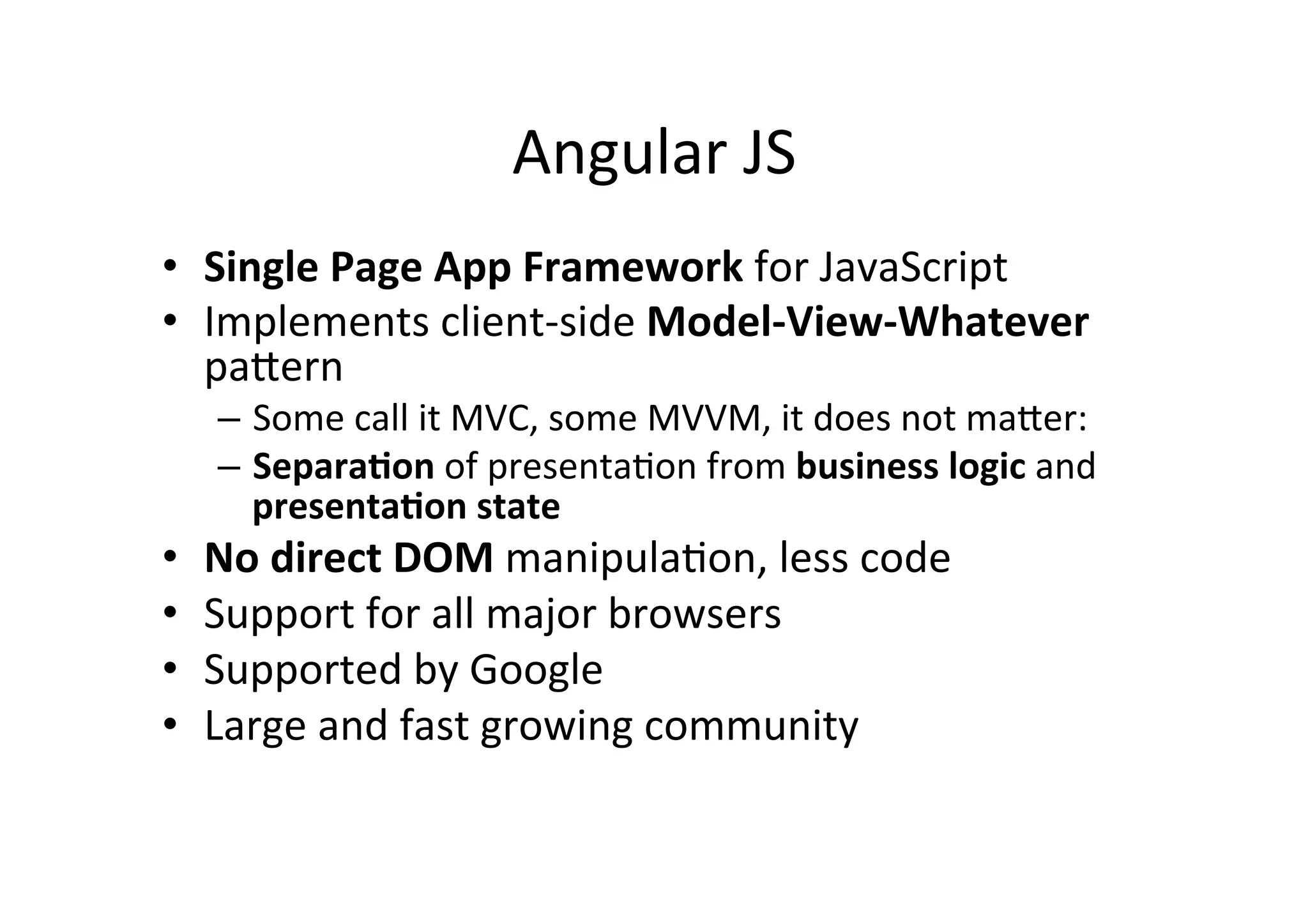 Angular JS • Single Page App Framework for JavaScript • Implements client-­‐side Model-­‐View-­‐Whatever pa6ern – Some call it MVC, some MVVM, it does not ma6er: – SeparaBon of presentaMon from business logic and presentaBon state • No direct DOM manipulaMon, less code • Support for all major browsers • Supported by Google • Large and fast growing community 