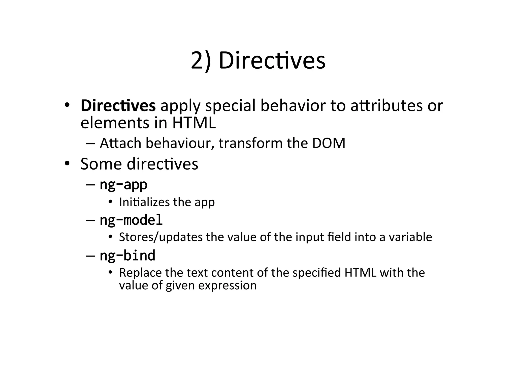2) DirecMves • DirecBves apply special behavior to a6ributes or elements in HTML – A6ach behaviour, transform the DOM • Some direcMves – ng-app • IniMalizes the app – ng-model • Stores/updates the value of the input field into a variable – ng-bind • Replace the text content of the specified HTML with the value of given expression 