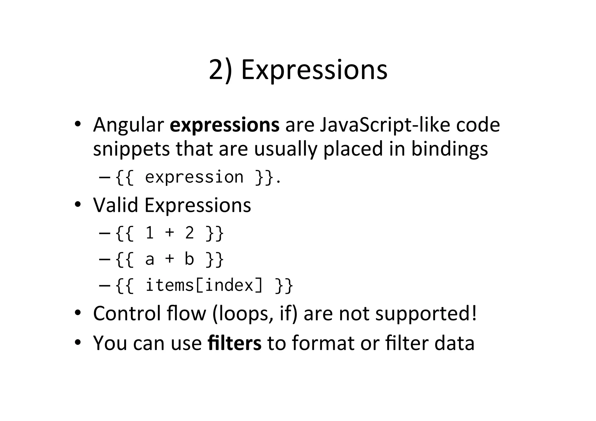 2) Expressions • Angular expressions are JavaScript-­‐like code snippets that are usually placed in bindings – {{ expression }}. • Valid Expressions – {{ 1 + 2 }} – {{ a + b }} – {{ items[index] }} • Control flow (loops, if) are not supported! • You can use filters to format or filter data 