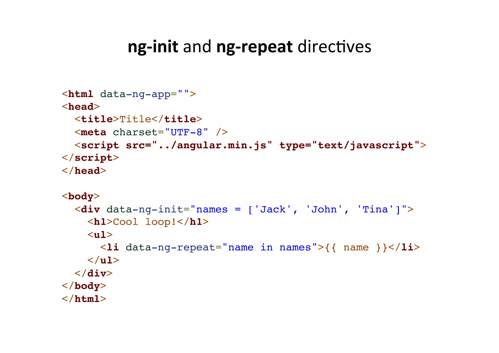 ng-­‐init and ng-­‐repeat direcMves <html data-ng-app="">! <head>! <title>Title</title>! <meta charset="UTF-8" />! <script src="../angular.min.js" type="text/javascript">! </script>! </head>! !< body>! <div data-ng-init="names = ['Jack', 'John', 'Tina']">! <h1>Cool loop!</h1>! <ul>! <li data-ng-repeat="name in names">{{ name }}</li>! </ul>! </div>! </body>! </html> 