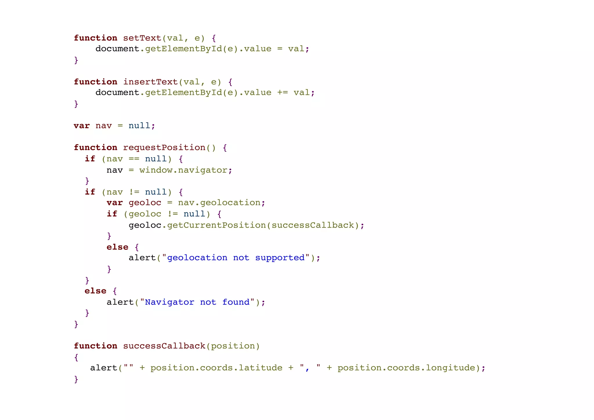 function setText(val, e) {! document.getElementById(e).value = val;! }! ! function insertText(val, e) {! document.getElementById(e).value += val;! }! ! var nav = null; ! ! function requestPosition() {! if (nav == null) {! nav = window.navigator;! }! if (nav != null) {! var geoloc = nav.geolocation;! if (geoloc != null) {! geoloc.getCurrentPosition(successCallback);! }! else {! alert("geolocation not supported");! }! }! else {! alert("Navigator not found");! }! }! ! function successCallback(position)! {! alert("" + position.coords.latitude + ", " + position.coords.longitude);! } 
