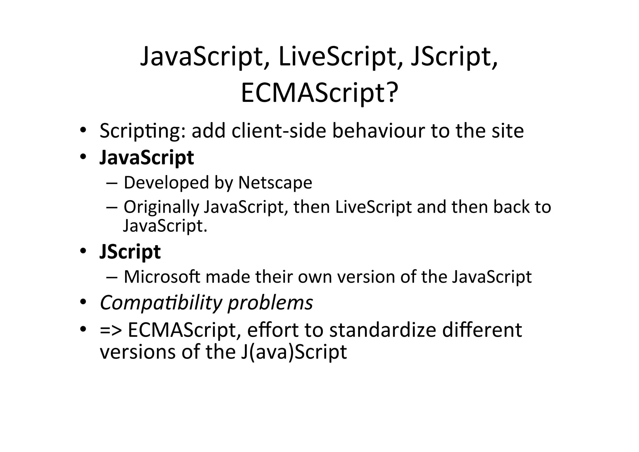 JavaScript, LiveScript, JScript, ECMAScript? • ScripMng: add client-­‐side behaviour to the site • JavaScript – Developed by Netscape – Originally JavaScript, then LiveScript and then back to JavaScript. • JScript – Microsom made their own version of the JavaScript • Compa,bility problems • => ECMAScript, effort to standardize different versions of the J(ava)Script 