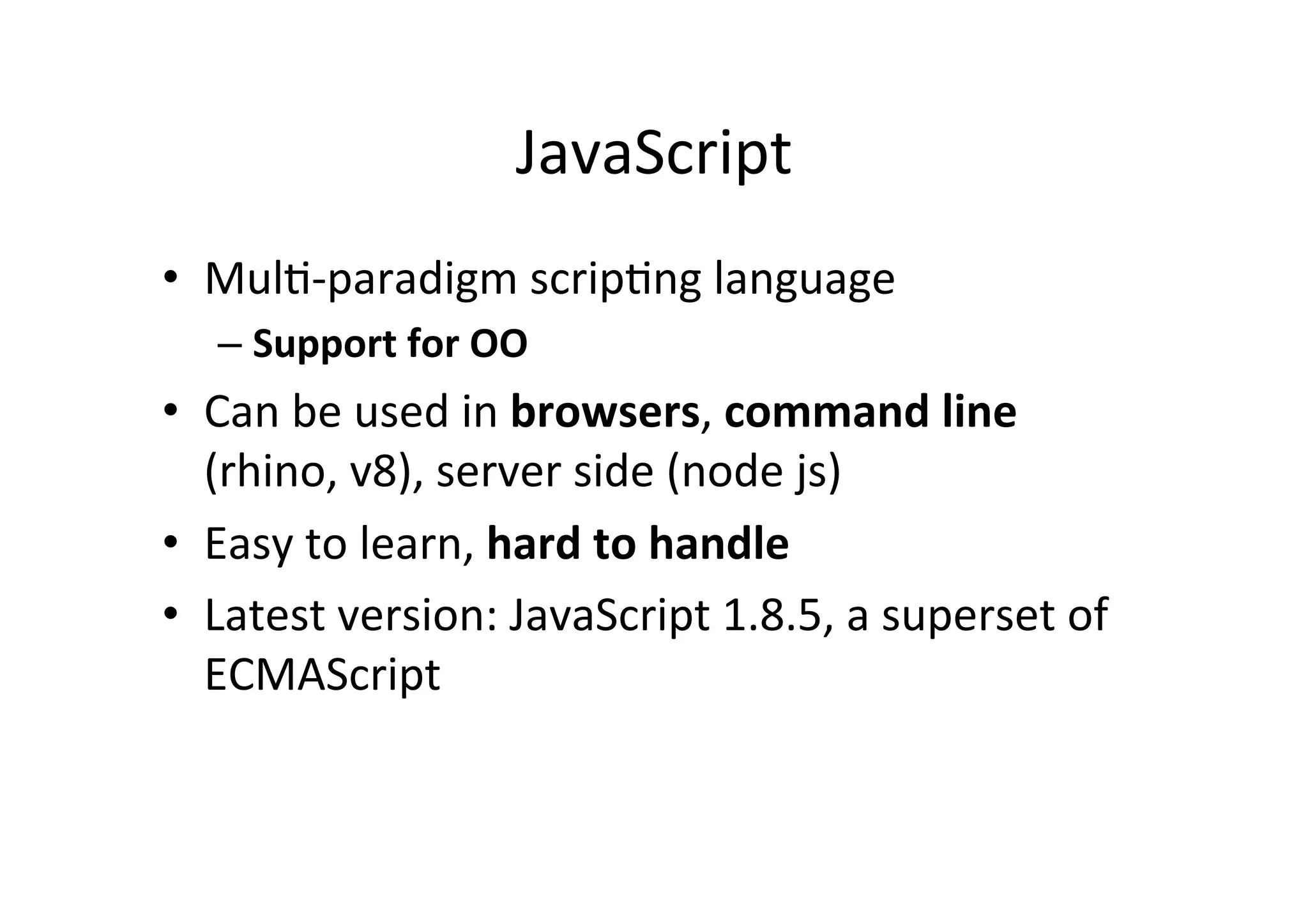 JavaScript • MulM-­‐paradigm scripMng language – Support for OO • Can be used in browsers, command line (rhino, v8), server side (node js) • Easy to learn, hard to handle • Latest version: JavaScript 1.8.5, a superset of ECMAScript 