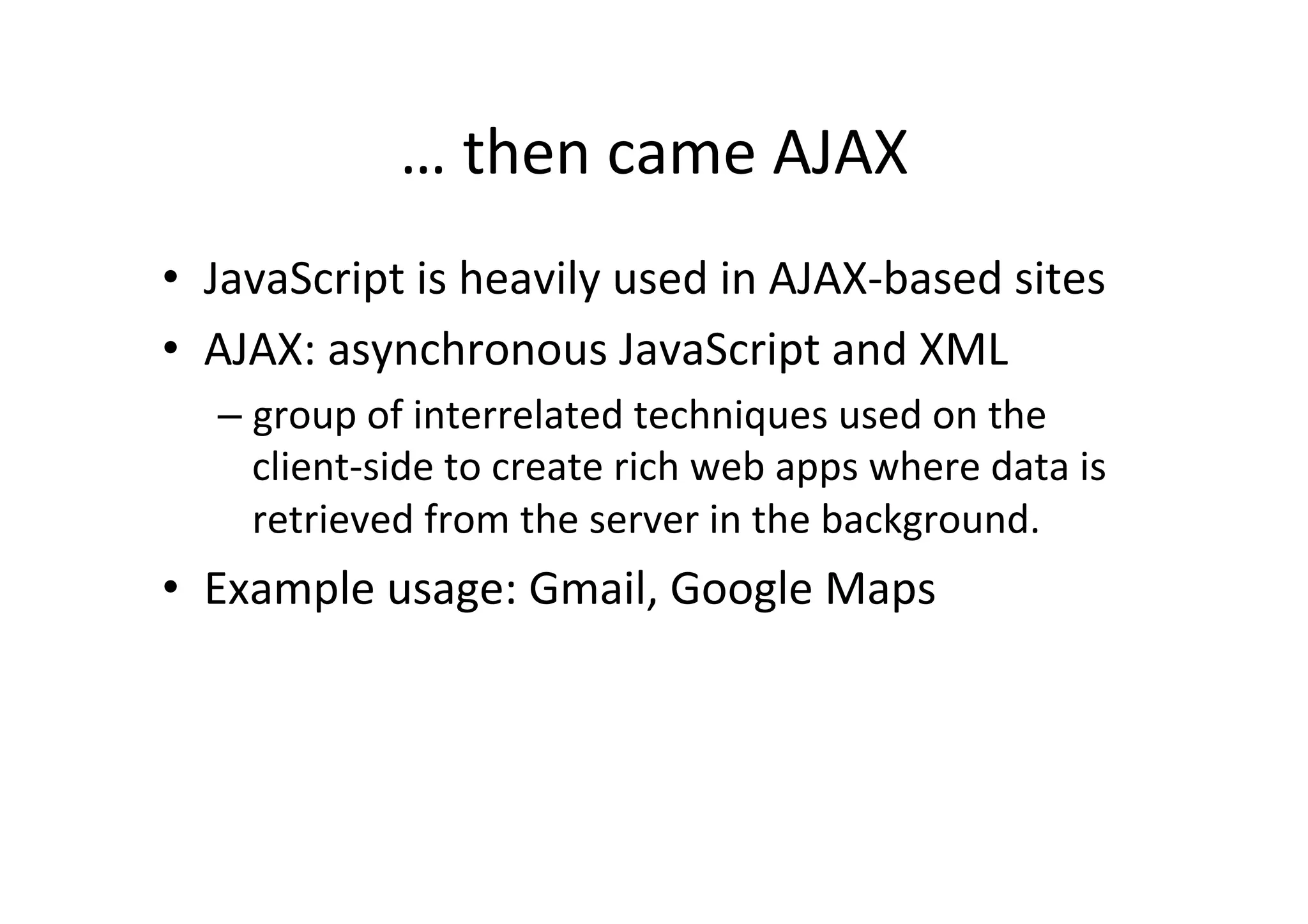 … then came AJAX • JavaScript is heavily used in AJAX-­‐based sites • AJAX: asynchronous JavaScript and XML – group of interrelated techniques used on the client-­‐side to create rich web apps where data is retrieved from the server in the background. • Example usage: Gmail, Google Maps 