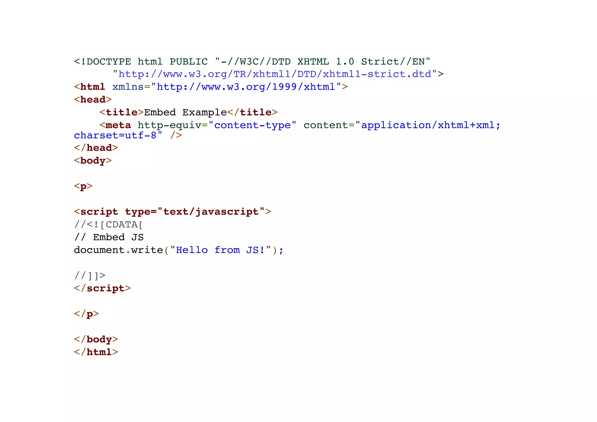 <!DOCTYPE html PUBLIC "-//W3C//DTD XHTML 1.0 Strict//EN"! "http://www.w3.org/TR/xhtml1/DTD/xhtml1-strict.dtd">! <html xmlns="http://www.w3.org/1999/xhtml">! <head>! <title>Embed Example</title>! <meta http-equiv="content-type" content="application/xhtml+xml; charset=utf-8" />! </head>! <body>! !< p>! !< script type="text/javascript">! //<![CDATA[! // Embed JS! document.write("Hello from JS!");! ! //]]>! </script>! ! </p>! ! </body>! </html> 