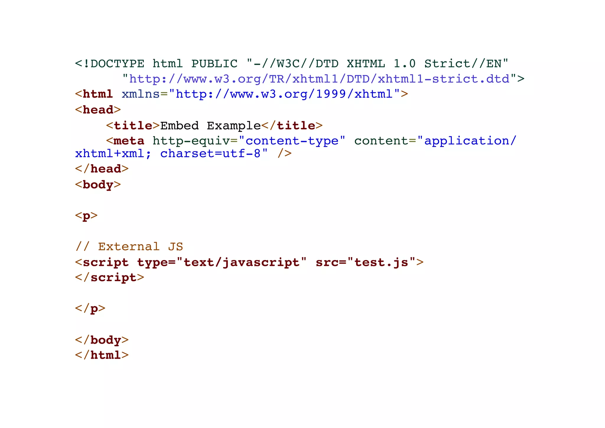<!DOCTYPE html PUBLIC "-//W3C//DTD XHTML 1.0 Strict//EN"! "http://www.w3.org/TR/xhtml1/DTD/xhtml1-strict.dtd">! <html xmlns="http://www.w3.org/1999/xhtml">! <head>! <title>Embed Example</title>! <meta http-equiv="content-type" content="application/ xhtml+xml; charset=utf-8" />! </head>! <body>! !< p>! ! // External JS! <script type="text/javascript" src="test.js">! </script>! ! </p>! ! </body>! </html> 