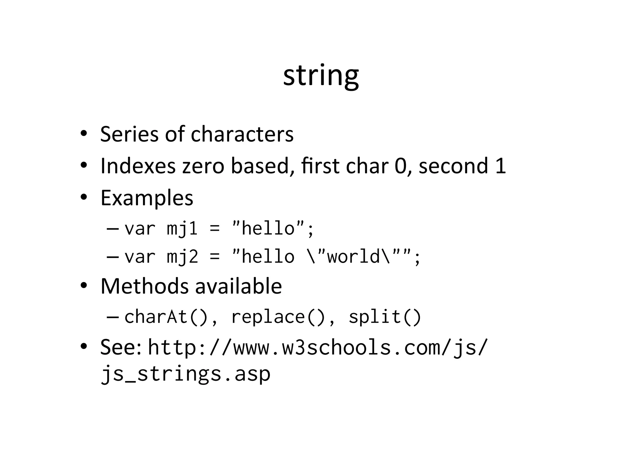 string • Series of characters • Indexes zero based, first char 0, second 1 • Examples – var mj1 = "hello"; – var mj2 = "hello "world""; • Methods available – charAt(), replace(), split() • See: http://www.w3schools.com/js/ js_strings.asp 