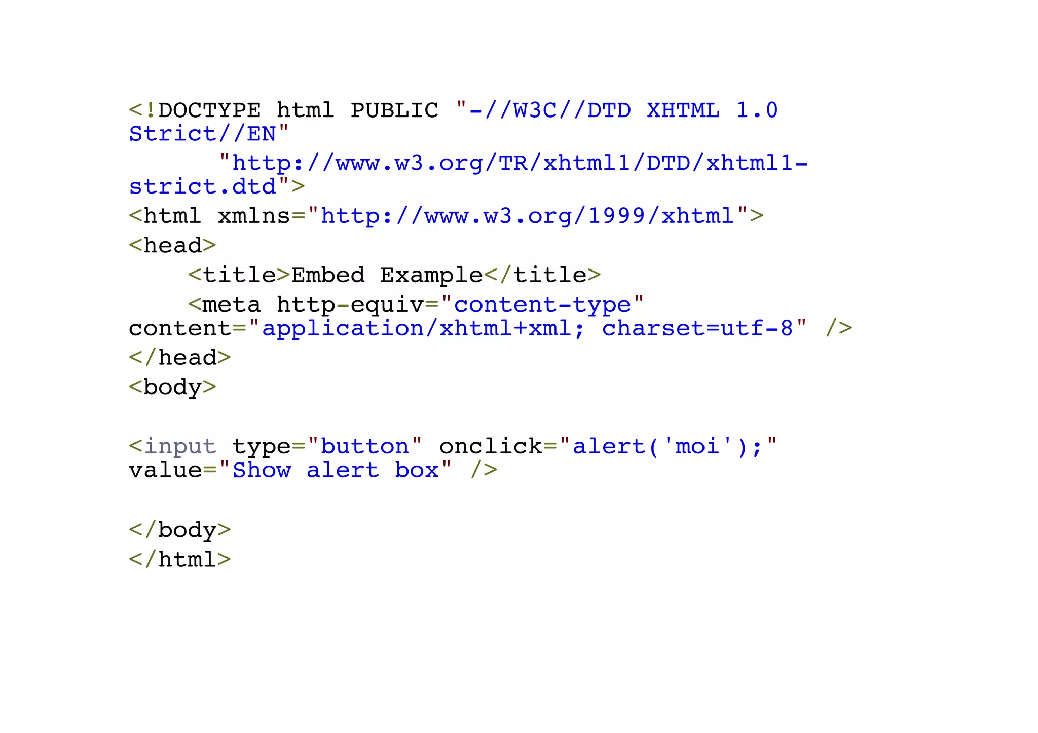 <!DOCTYPE html PUBLIC "-//W3C//DTD XHTML 1.0 Strict//EN"! "http://www.w3.org/TR/xhtml1/DTD/xhtml1- strict.dtd">! <html xmlns="http://www.w3.org/1999/xhtml">! <head>! <title>Embed Example</title>! <meta http-equiv="content-type" content="application/xhtml+xml; charset=utf-8" />! </head>! <body>! !< input type="button" onclick="alert('moi');" value="Show alert box" />! ! </body>! </html> 