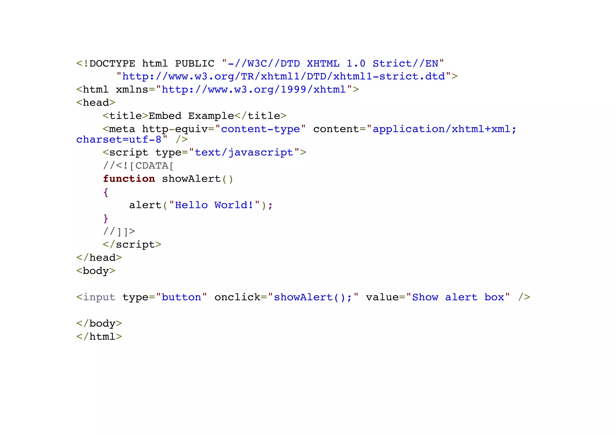 <!DOCTYPE html PUBLIC "-//W3C//DTD XHTML 1.0 Strict//EN"! "http://www.w3.org/TR/xhtml1/DTD/xhtml1-strict.dtd">! <html xmlns="http://www.w3.org/1999/xhtml">! <head>! <title>Embed Example</title>! <meta http-equiv="content-type" content="application/xhtml+xml; charset=utf-8" />! <script type="text/javascript">! //<![CDATA[! function showAlert()! {! alert("Hello World!");! }! //]]>! </script>! </head>! <body>! !< input type="button" onclick="showAlert();" value="Show alert box" />! ! </body>! </html> 