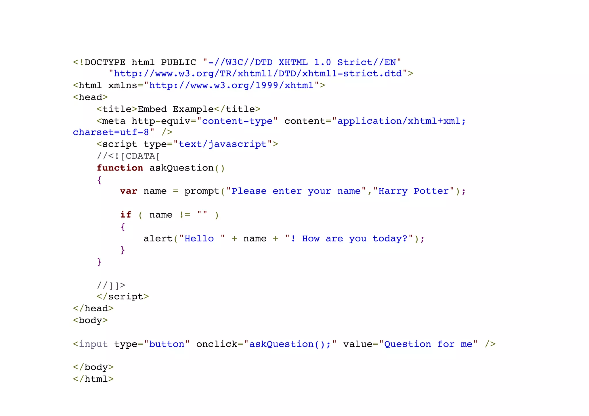 <!DOCTYPE html PUBLIC "-//W3C//DTD XHTML 1.0 Strict//EN"! "http://www.w3.org/TR/xhtml1/DTD/xhtml1-strict.dtd">! <html xmlns="http://www.w3.org/1999/xhtml">! <head>! <title>Embed Example</title>! <meta http-equiv="content-type" content="application/xhtml+xml; charset=utf-8" />! <script type="text/javascript">! //<![CDATA[! function askQuestion()! {! var name = prompt("Please enter your name","Harry Potter");! ! if ( name != "" )! {! alert("Hello " + name + "! How are you today?");! }! }! ! //]]>! </script>! </head>! <body>! !<input type="button" onclick="askQuestion();" value="Question for me" />! ! </body>! </html> 