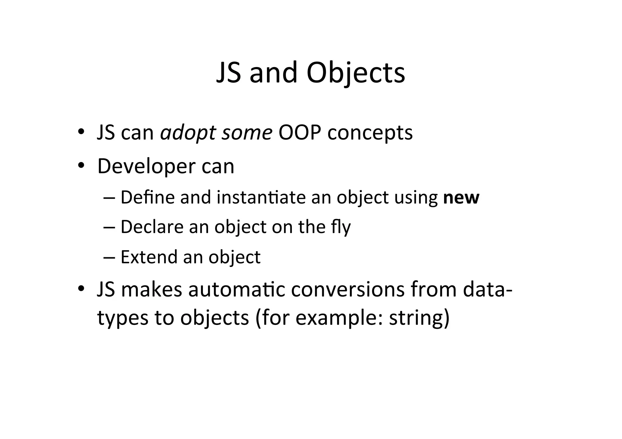 JS and Objects • JS can adopt some OOP concepts • Developer can – Define and instanMate an object using new – Declare an object on the fly – Extend an object • JS makes automaMc conversions from data-­‐ types to objects (for example: string) 