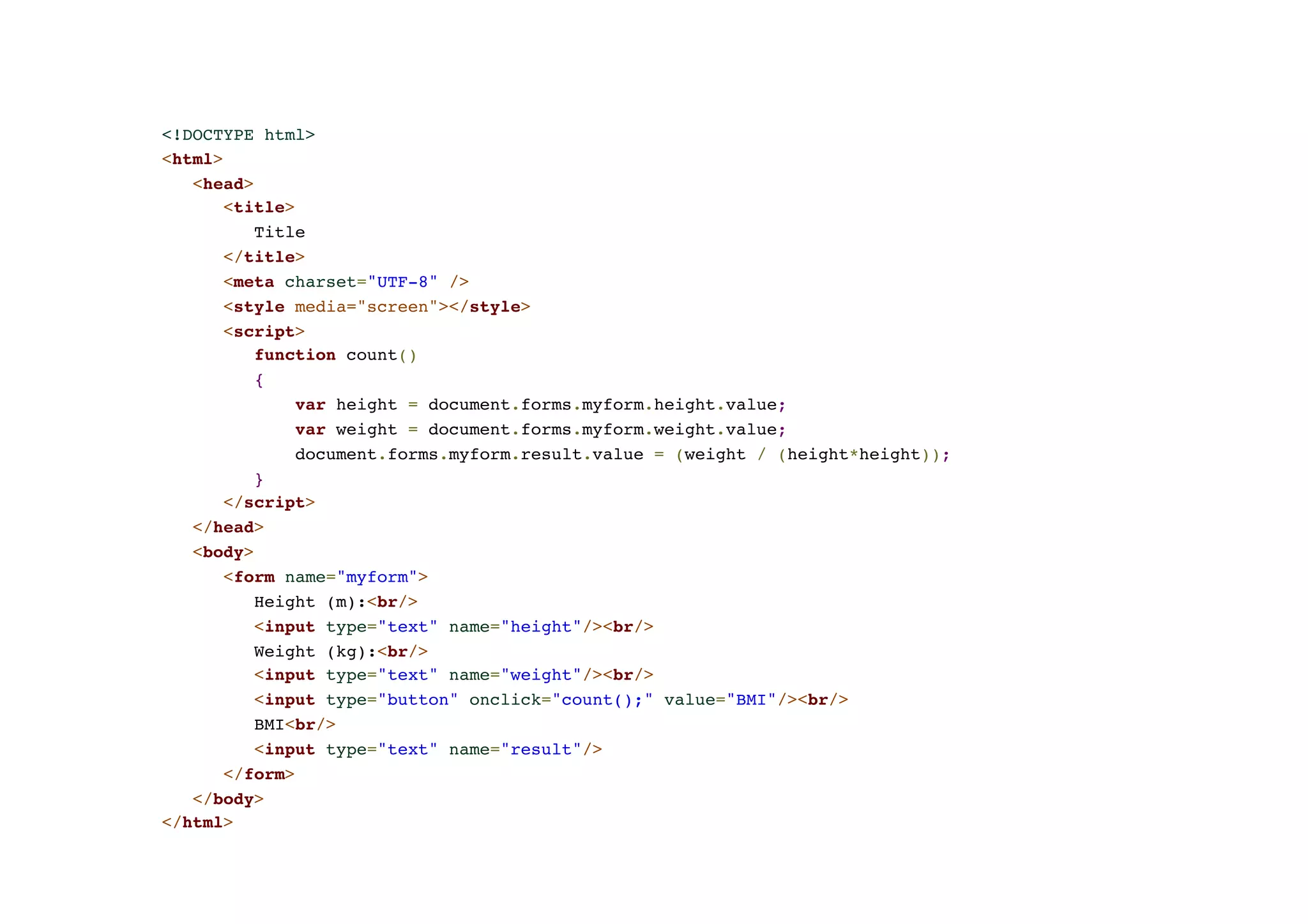 <!DOCTYPE html>! <html>! <head>! <title>! Title! </title>! <meta charset="UTF-8" />! <style media="screen"></style>! <script>! function count()! {! var height = document.forms.myform.height.value;! var weight = document.forms.myform.weight.value;! document.forms.myform.result.value = (weight / (height*height));! }! </script>! </head>! <body>! <form name="myform">! Height (m):<br/>! <input type="text" name="height"/><br/>! Weight (kg):<br/>! <input type="text" name="weight"/><br/>! <input type="button" onclick="count();" value="BMI"/><br/>! BMI<br/>! <input type="text" name="result"/>! </form>! </body>! </html> 