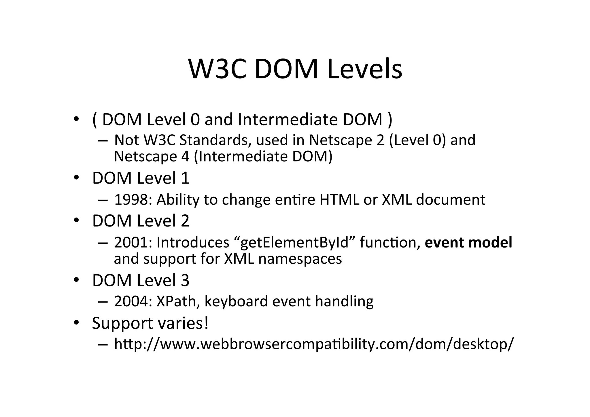 W3C DOM Levels • ( DOM Level 0 and Intermediate DOM ) – Not W3C Standards, used in Netscape 2 (Level 0) and Netscape 4 (Intermediate DOM) • DOM Level 1 – 1998: Ability to change enMre HTML or XML document • DOM Level 2 – 2001: Introduces “getElementById” funcMon, event model and support for XML namespaces • DOM Level 3 – 2004: XPath, keyboard event handling • Support varies! – h6p://www.webbrowsercompaMbility.com/dom/desktop/ 
