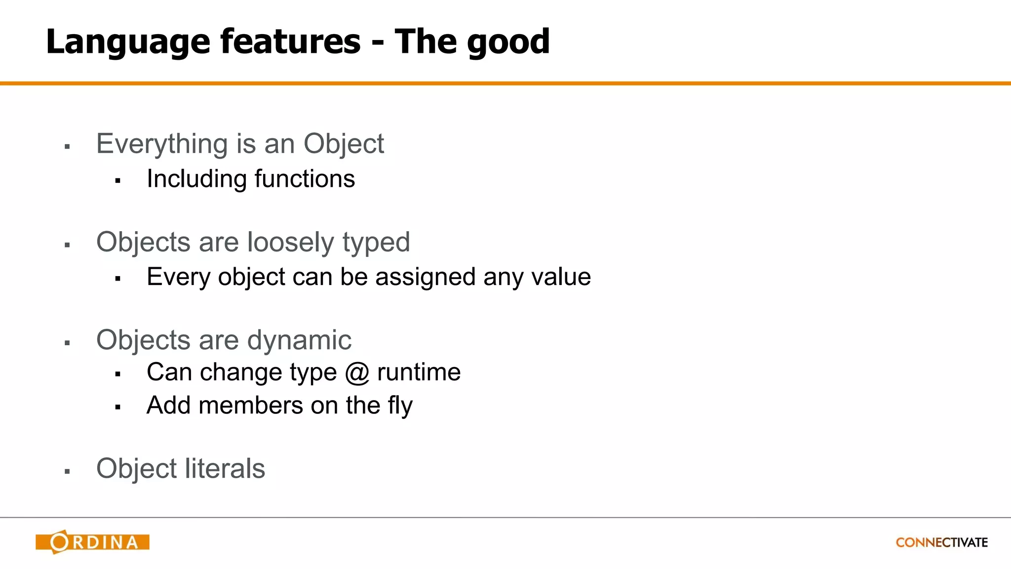 Language features - The good
▪ Everything is an Object
▪ Including functions
▪ Objects are loosely typed
▪ Every object can be assigned any value
▪ Objects are dynamic
▪ Can change type @ runtime
▪ Add members on the fly
▪ Object literals
 