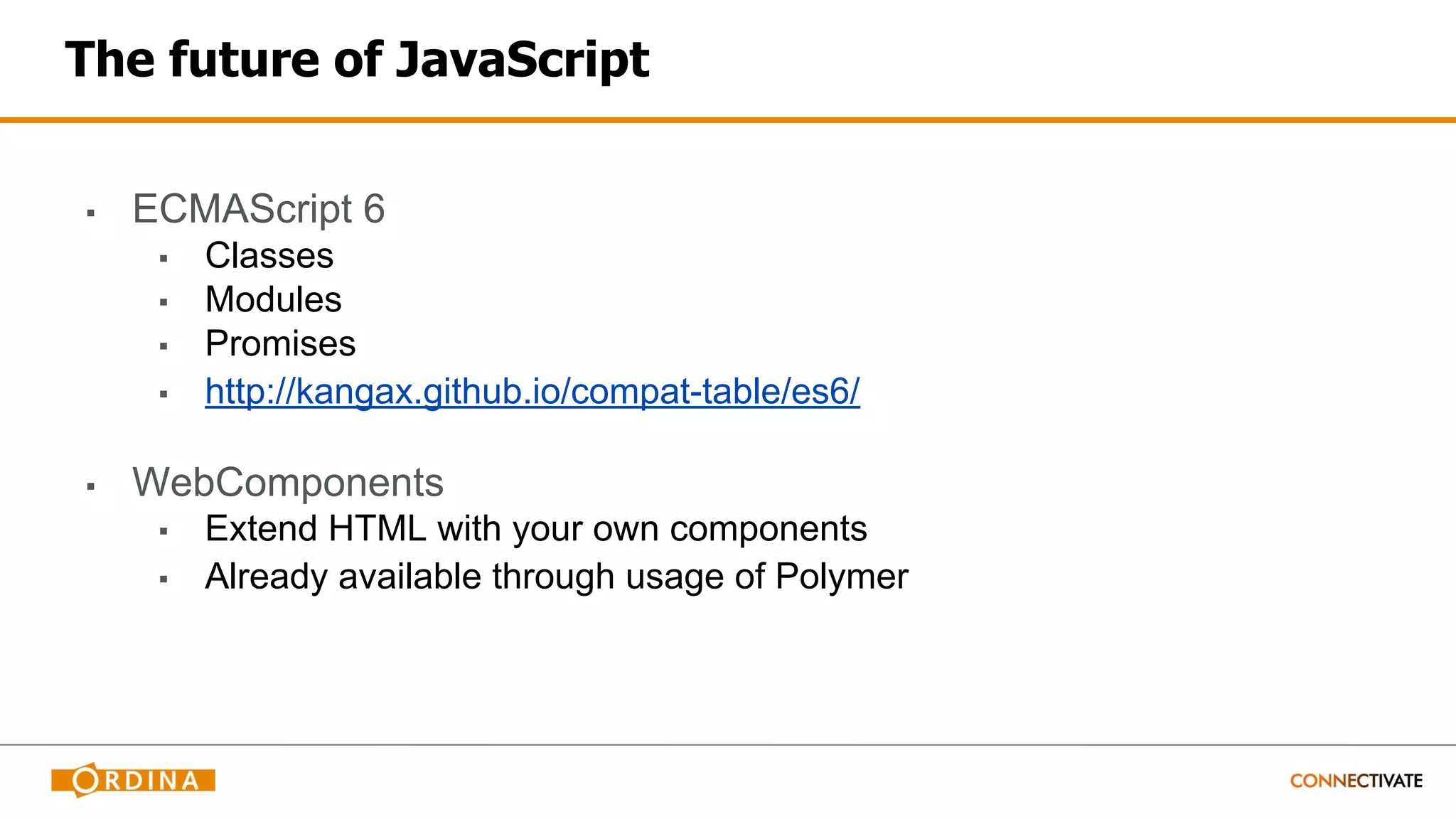 The future of JavaScript
▪ ECMAScript 6
▪ Classes
▪ Modules
▪ Promises
▪ http://kangax.github.io/compat-table/es6/
▪ WebComponents
▪ Extend HTML with your own components
▪ Already available through usage of Polymer
 