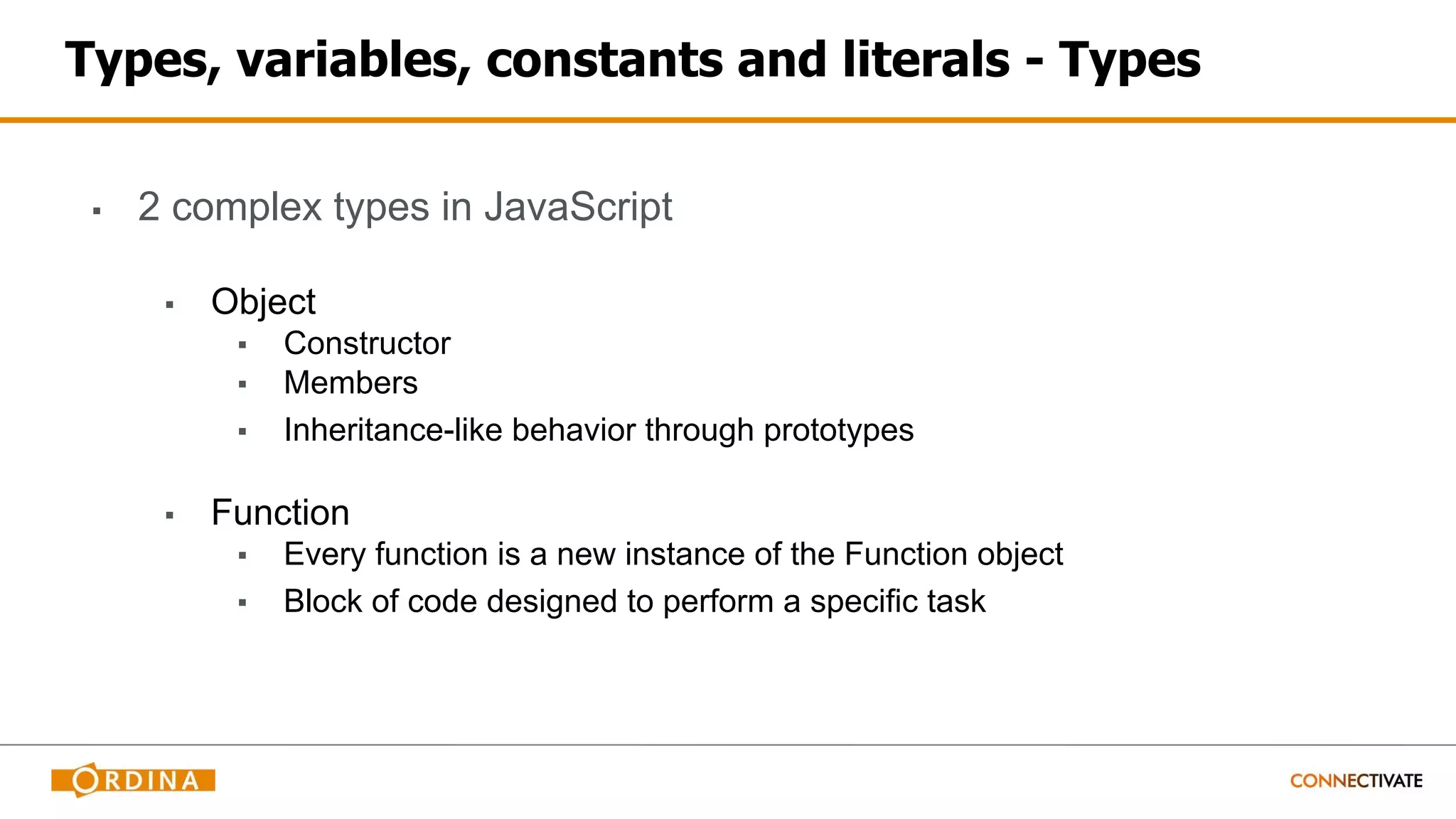 Types, variables, constants and literals - Types
▪ 2 complex types in JavaScript
▪ Object
▪ Constructor
▪ Members
▪ Inheritance-like behavior through prototypes
▪ Function
▪ Every function is a new instance of the Function object
▪ Block of code designed to perform a specific task
 