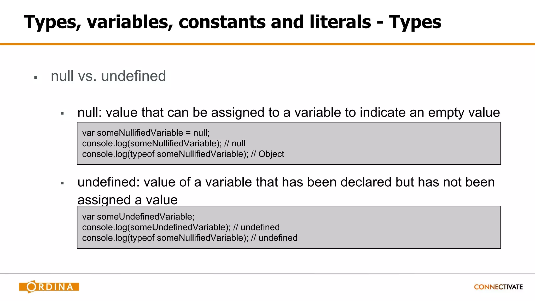 Types, variables, constants and literals - Types
▪ null vs. undefined
▪ null: value that can be assigned to a variable to indicate an empty value
▪ undefined: value of a variable that has been declared but has not been
assigned a value
var someNullifiedVariable = null;
console.log(someNullifiedVariable); // null
console.log(typeof someNullifiedVariable); // Object
var someUndefinedVariable;
console.log(someUndefinedVariable); // undefined
console.log(typeof someNullifiedVariable); // undefined
 