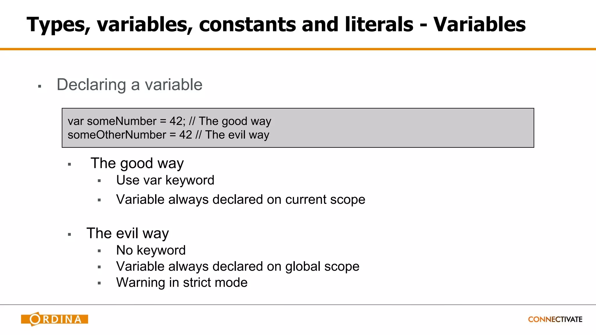 Types, variables, constants and literals - Variables
▪ Declaring a variable
▪ The good way
▪ Use var keyword
▪ Variable always declared on current scope
▪ The evil way
▪ No keyword
▪ Variable always declared on global scope
▪ Warning in strict mode
var someNumber = 42; // The good way
someOtherNumber = 42 // The evil way
 