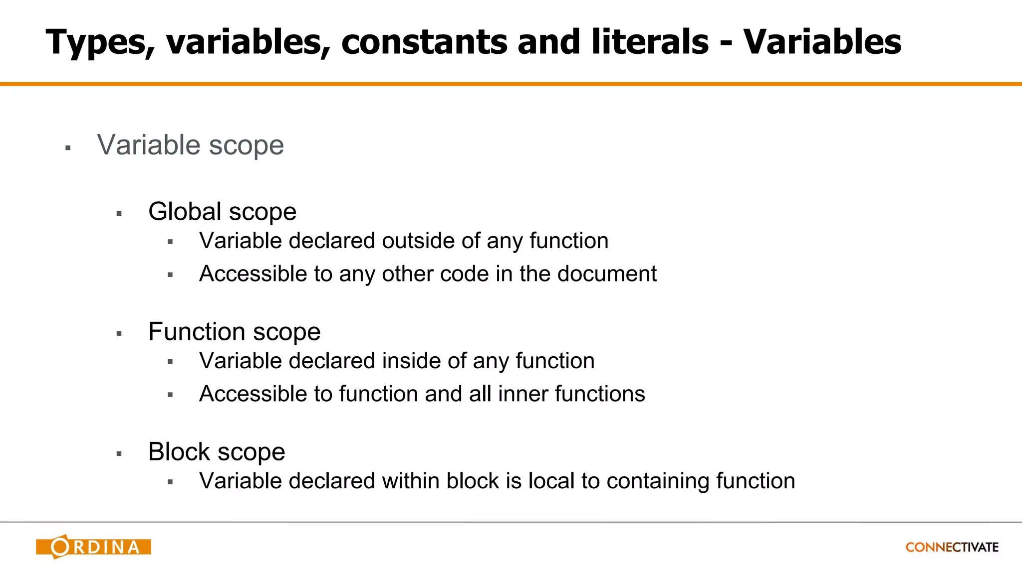 Types, variables, constants and literals - Variables
▪ Variable scope
▪ Global scope
▪ Variable declared outside of any function
▪ Accessible to any other code in the document
▪ Function scope
▪ Variable declared inside of any function
▪ Accessible to function and all inner functions
▪ Block scope
▪ Variable declared within block is local to containing function
 