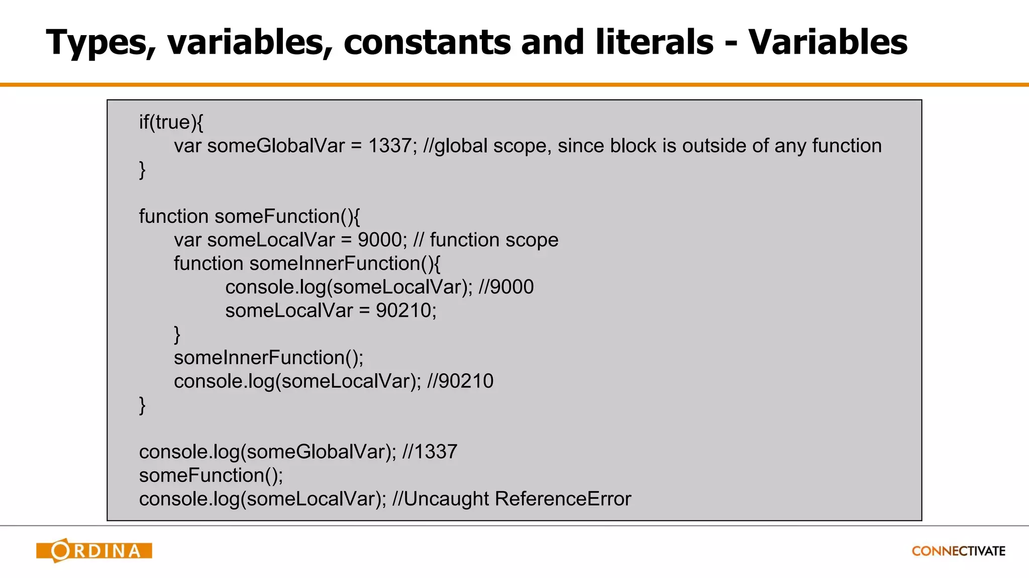 Types, variables, constants and literals - Variables
if(true){
var someGlobalVar = 1337; //global scope, since block is outside of any function
}
function someFunction(){
var someLocalVar = 9000; // function scope
function someInnerFunction(){
console.log(someLocalVar); //9000
someLocalVar = 90210;
}
someInnerFunction();
console.log(someLocalVar); //90210
}
console.log(someGlobalVar); //1337
someFunction();
console.log(someLocalVar); //Uncaught ReferenceError
 