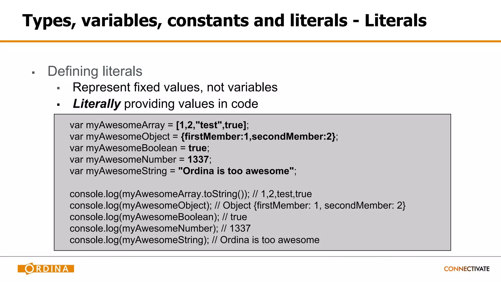 Types, variables, constants and literals - Literals
▪ Defining literals
▪ Represent fixed values, not variables
▪ Literally providing values in code
var myAwesomeArray = [1,2,"test",true];
var myAwesomeObject = {firstMember:1,secondMember:2};
var myAwesomeBoolean = true;
var myAwesomeNumber = 1337;
var myAwesomeString = "Ordina is too awesome";
console.log(myAwesomeArray.toString()); // 1,2,test,true
console.log(myAwesomeObject); // Object {firstMember: 1, secondMember: 2}
console.log(myAwesomeBoolean); // true
console.log(myAwesomeNumber); // 1337
console.log(myAwesomeString); // Ordina is too awesome
 
