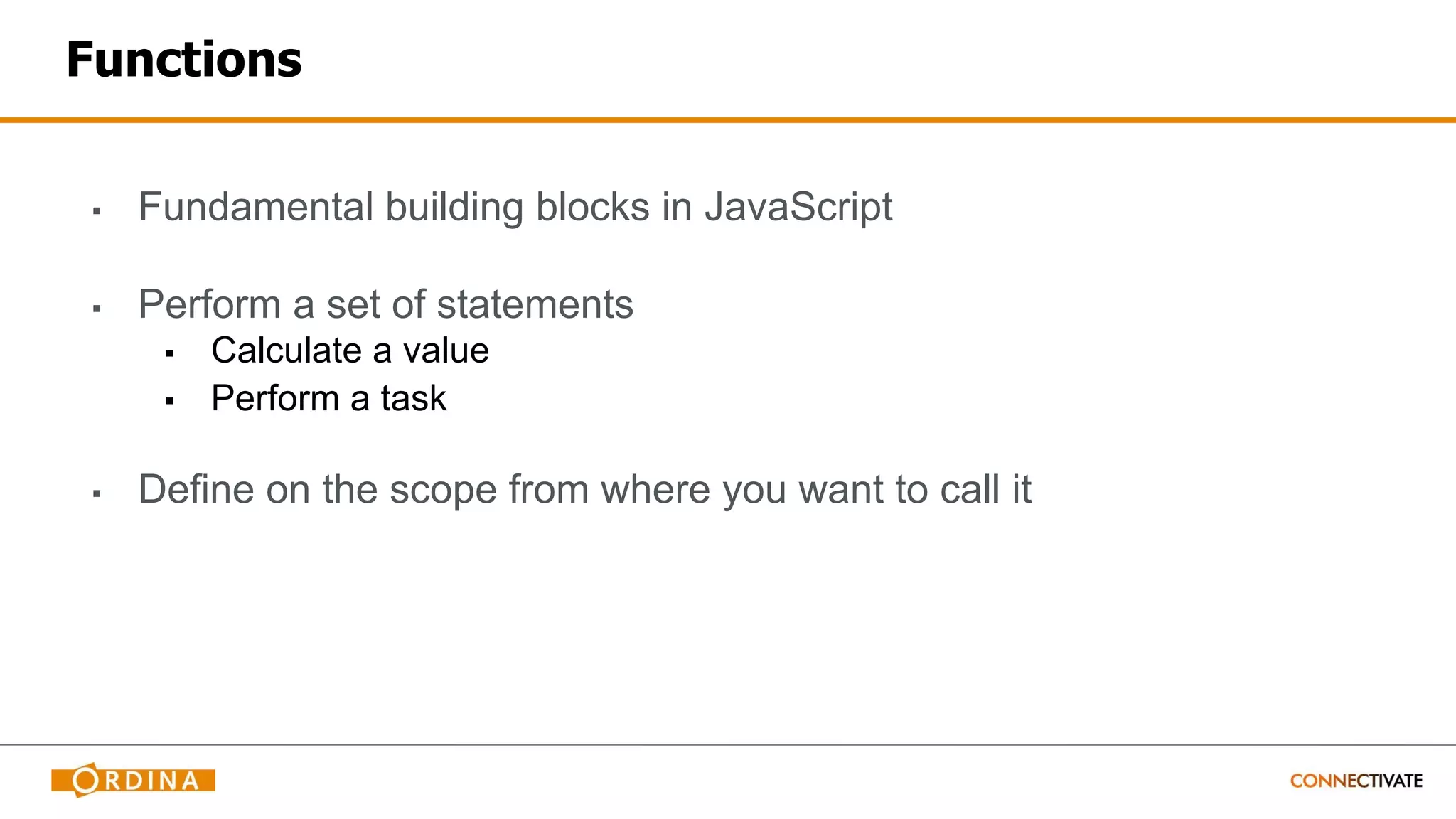 Functions
▪ Fundamental building blocks in JavaScript
▪ Perform a set of statements
▪ Calculate a value
▪ Perform a task
▪ Define on the scope from where you want to call it
 