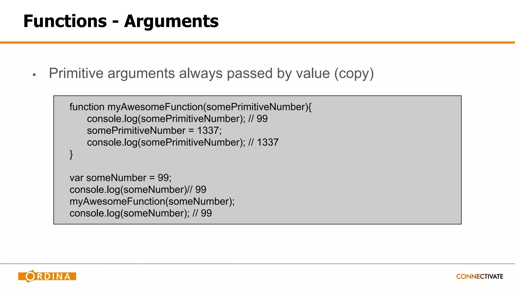 Functions - Arguments
▪ Primitive arguments always passed by value (copy)
function myAwesomeFunction(somePrimitiveNumber){
console.log(somePrimitiveNumber); // 99
somePrimitiveNumber = 1337;
console.log(somePrimitiveNumber); // 1337
}
var someNumber = 99;
console.log(someNumber)// 99
myAwesomeFunction(someNumber);
console.log(someNumber); // 99
 