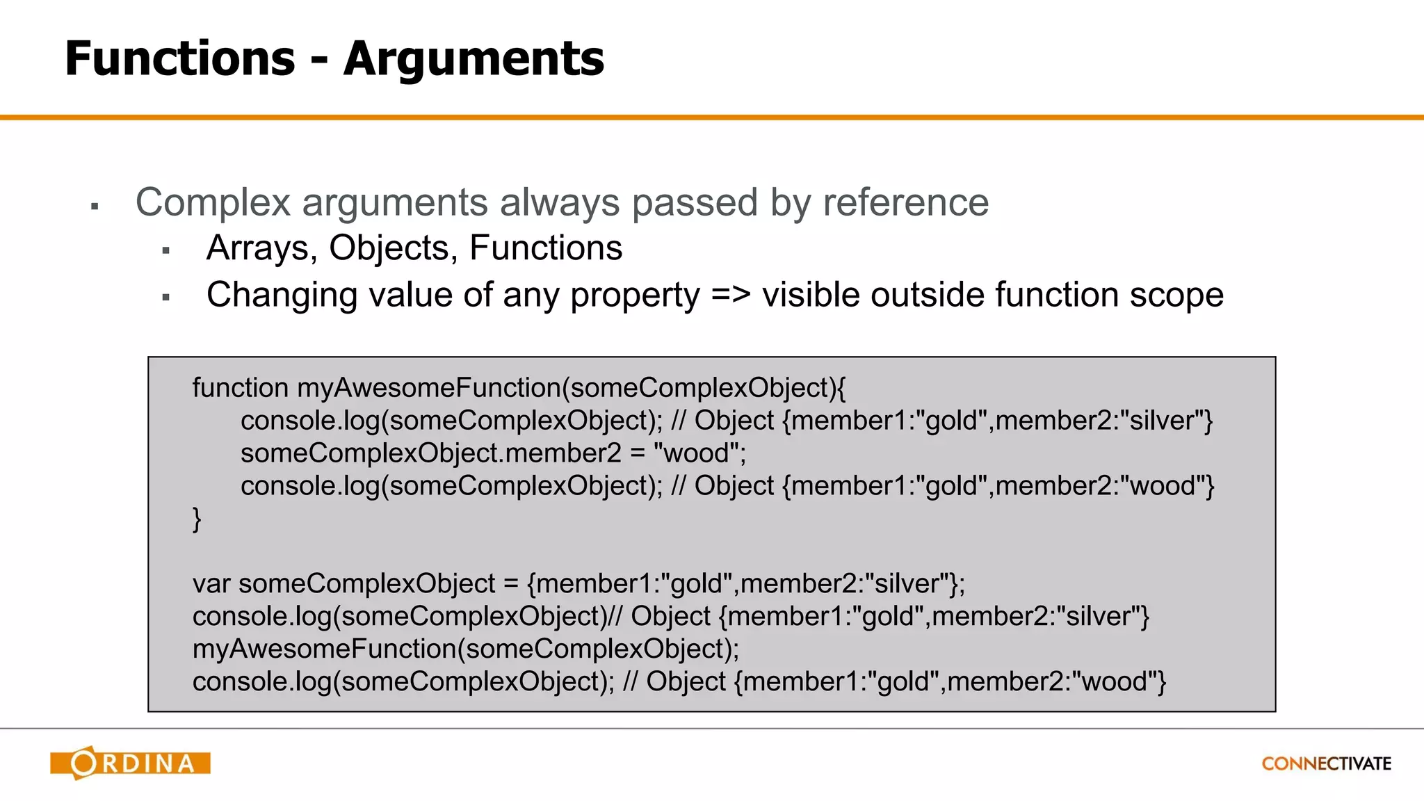 Functions - Arguments
▪ Complex arguments always passed by reference
▪ Arrays, Objects, Functions
▪ Changing value of any property => visible outside function scope
function myAwesomeFunction(someComplexObject){
console.log(someComplexObject); // Object {member1:"gold",member2:"silver"}
someComplexObject.member2 = "wood";
console.log(someComplexObject); // Object {member1:"gold",member2:"wood"}
}
var someComplexObject = {member1:"gold",member2:"silver"};
console.log(someComplexObject)// Object {member1:"gold",member2:"silver"}
myAwesomeFunction(someComplexObject);
console.log(someComplexObject); // Object {member1:"gold",member2:"wood"}
 