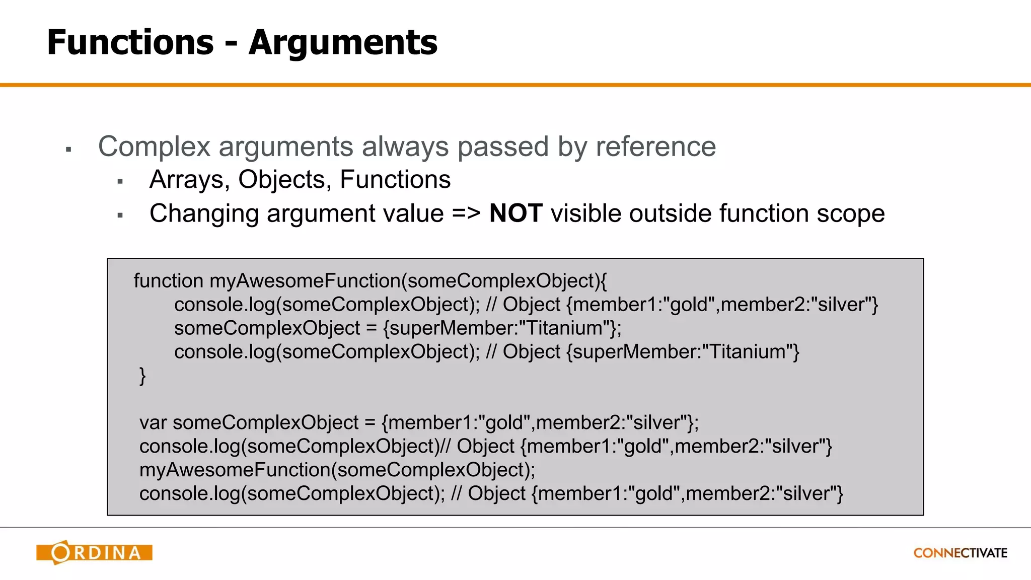 Functions - Arguments
▪ Complex arguments always passed by reference
▪ Arrays, Objects, Functions
▪ Changing argument value => NOT visible outside function scope
function myAwesomeFunction(someComplexObject){
console.log(someComplexObject); // Object {member1:"gold",member2:"silver"}
someComplexObject = {superMember:"Titanium"};
console.log(someComplexObject); // Object {superMember:"Titanium"}
}
var someComplexObject = {member1:"gold",member2:"silver"};
console.log(someComplexObject)// Object {member1:"gold",member2:"silver"}
myAwesomeFunction(someComplexObject);
console.log(someComplexObject); // Object {member1:"gold",member2:"silver"}
 