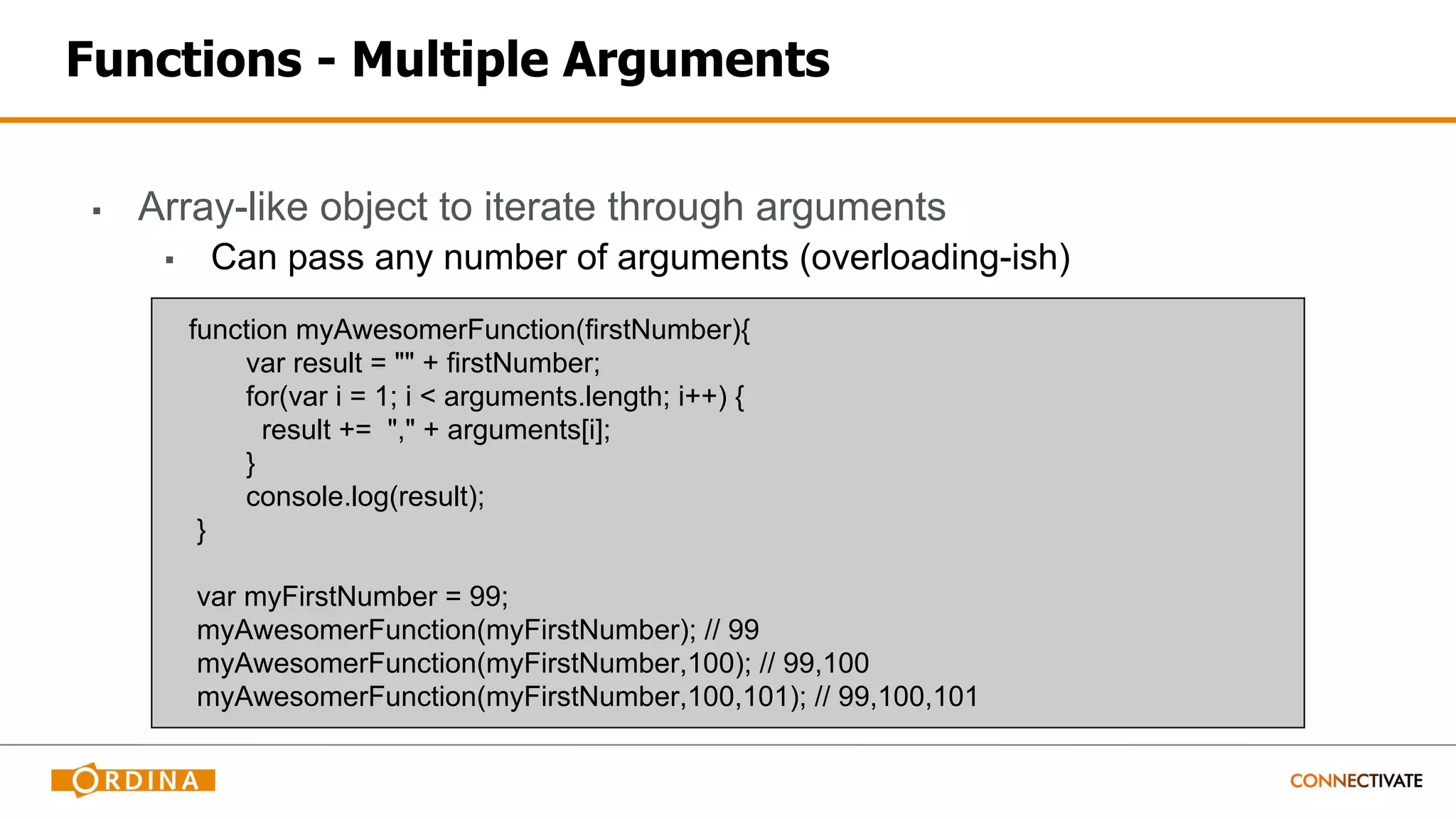 Functions - Multiple Arguments
▪ Array-like object to iterate through arguments
▪ Can pass any number of arguments (overloading-ish)
function myAwesomerFunction(firstNumber){
var result = "" + firstNumber;
for(var i = 1; i < arguments.length; i++) {
result += "," + arguments[i];
}
console.log(result);
}
var myFirstNumber = 99;
myAwesomerFunction(myFirstNumber); // 99
myAwesomerFunction(myFirstNumber,100); // 99,100
myAwesomerFunction(myFirstNumber,100,101); // 99,100,101
 