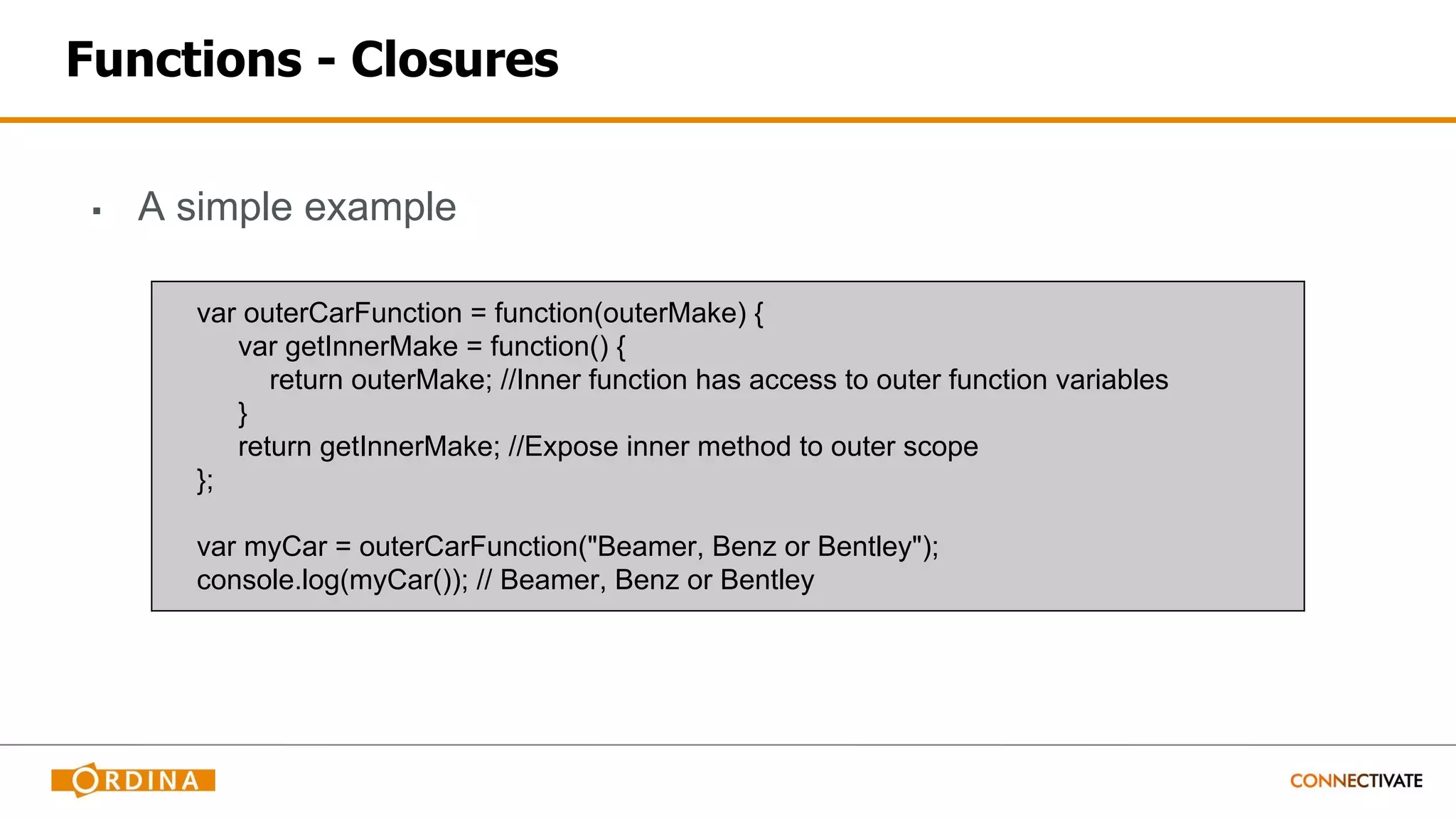 Functions - Closures
▪ A simple example
var outerCarFunction = function(outerMake) {
var getInnerMake = function() {
return outerMake; //Inner function has access to outer function variables
}
return getInnerMake; //Expose inner method to outer scope
};
var myCar = outerCarFunction("Beamer, Benz or Bentley");
console.log(myCar()); // Beamer, Benz or Bentley
 