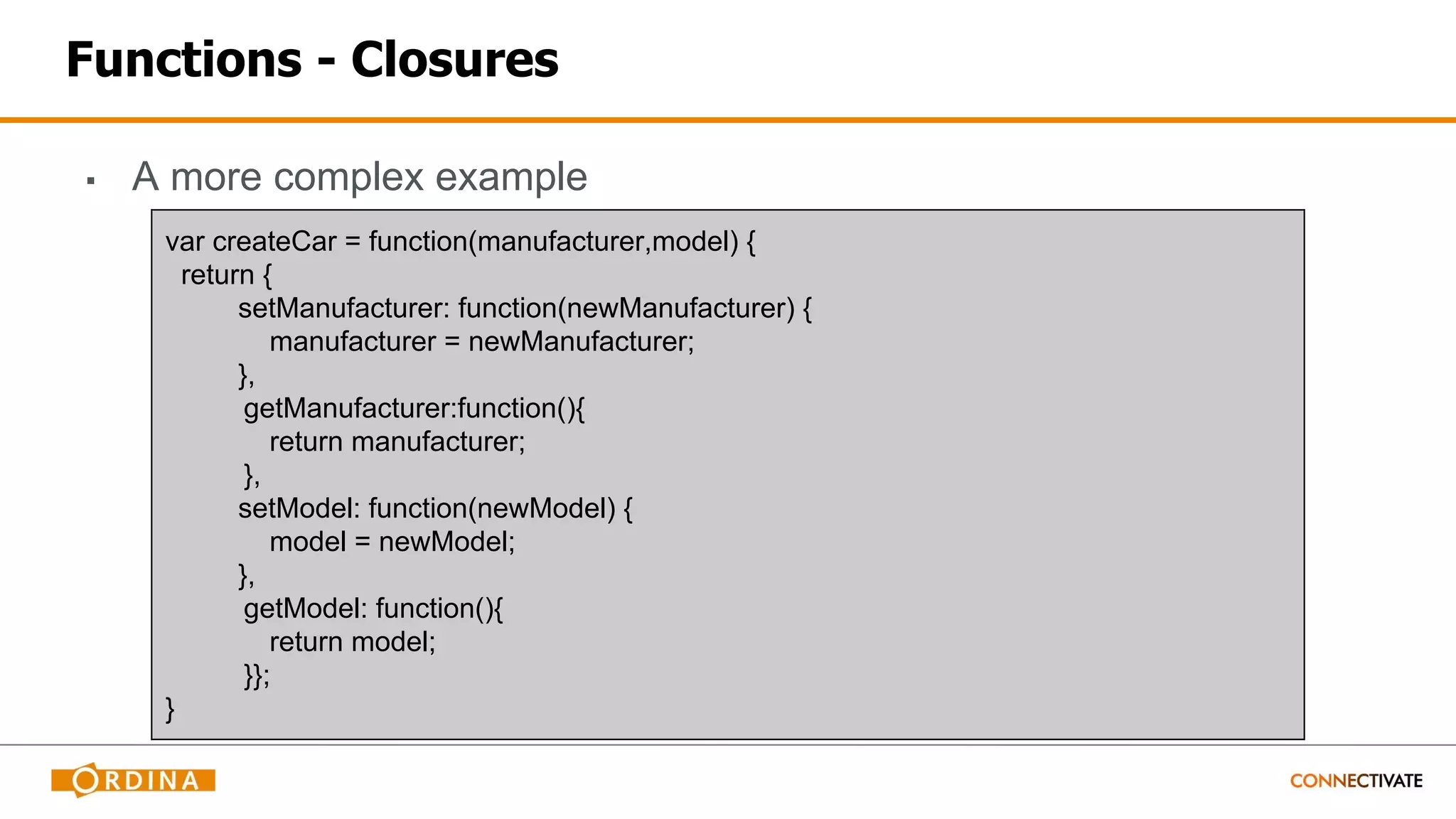 Functions - Closures
▪ A more complex example
var createCar = function(manufacturer,model) {
return {
setManufacturer: function(newManufacturer) {
manufacturer = newManufacturer;
},
getManufacturer:function(){
return manufacturer;
},
setModel: function(newModel) {
model = newModel;
},
getModel: function(){
return model;
}};
}
 