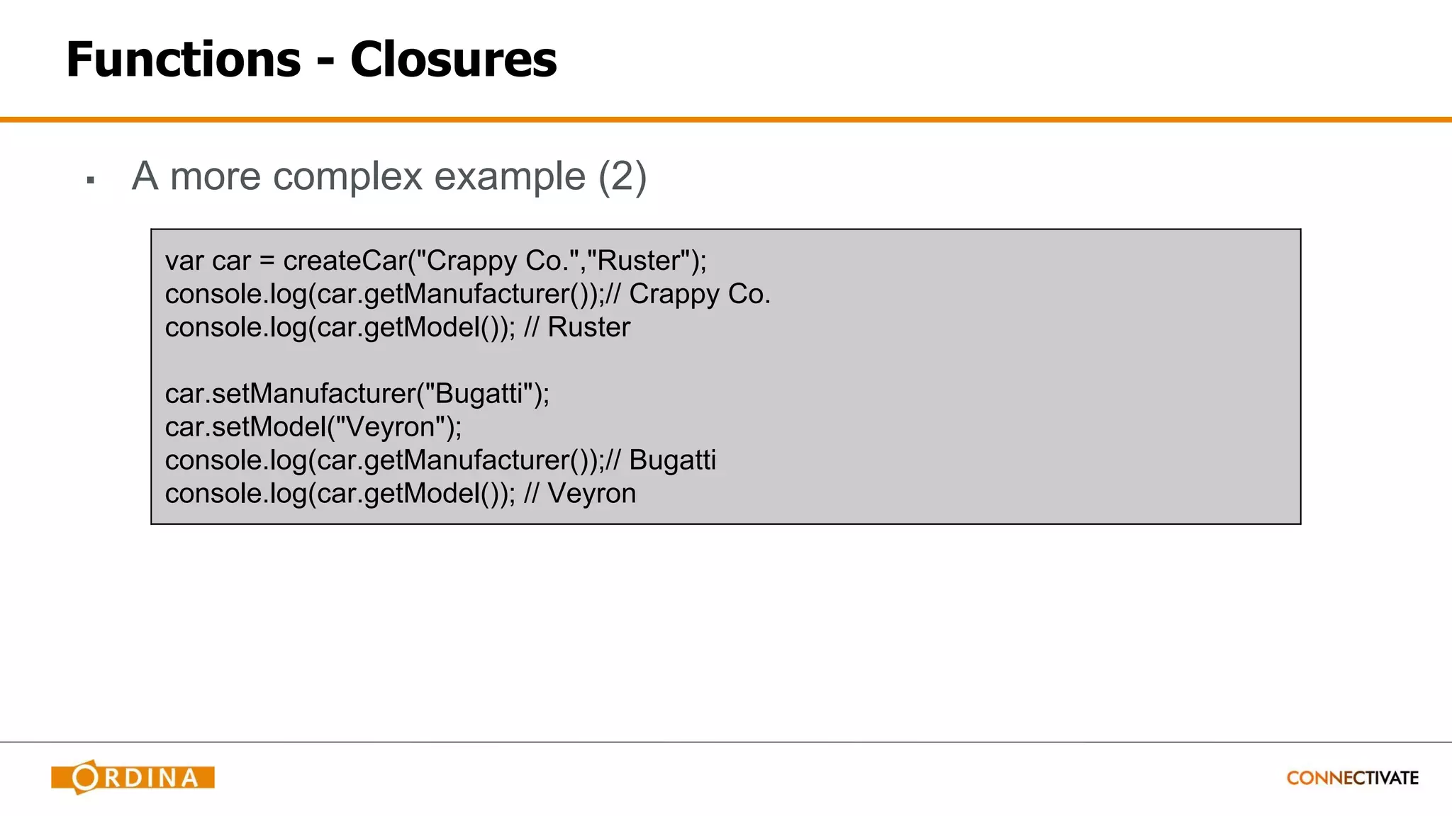 Functions - Closures
▪ A more complex example (2)
var car = createCar("Crappy Co.","Ruster");
console.log(car.getManufacturer());// Crappy Co.
console.log(car.getModel()); // Ruster
car.setManufacturer("Bugatti");
car.setModel("Veyron");
console.log(car.getManufacturer());// Bugatti
console.log(car.getModel()); // Veyron
 