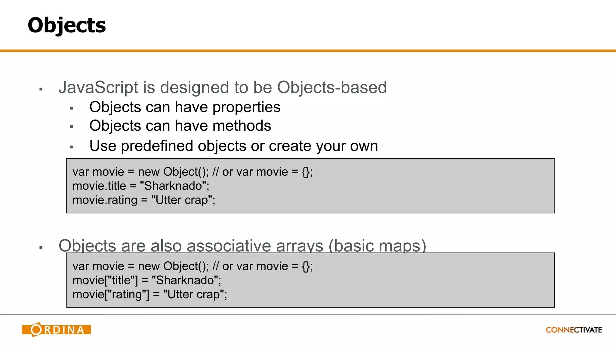 Objects
▪ JavaScript is designed to be Objects-based
▪ Objects can have properties
▪ Objects can have methods
▪ Use predefined objects or create your own
▪ Objects are also associative arrays (basic maps)
var movie = new Object(); // or var movie = {};
movie.title = "Sharknado";
movie.rating = "Utter crap";
var movie = new Object(); // or var movie = {};
movie["title"] = "Sharknado";
movie["rating"] = "Utter crap";
 