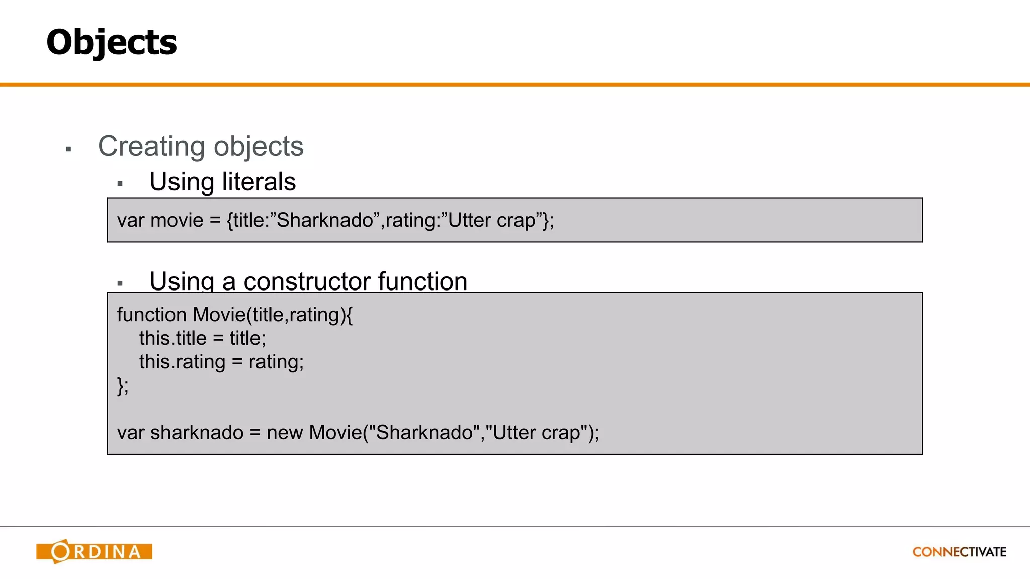 Objects
▪ Creating objects
▪ Using literals
▪ Using a constructor function
var movie = {title:”Sharknado”,rating:”Utter crap”};
function Movie(title,rating){
this.title = title;
this.rating = rating;
};
var sharknado = new Movie("Sharknado","Utter crap");
 