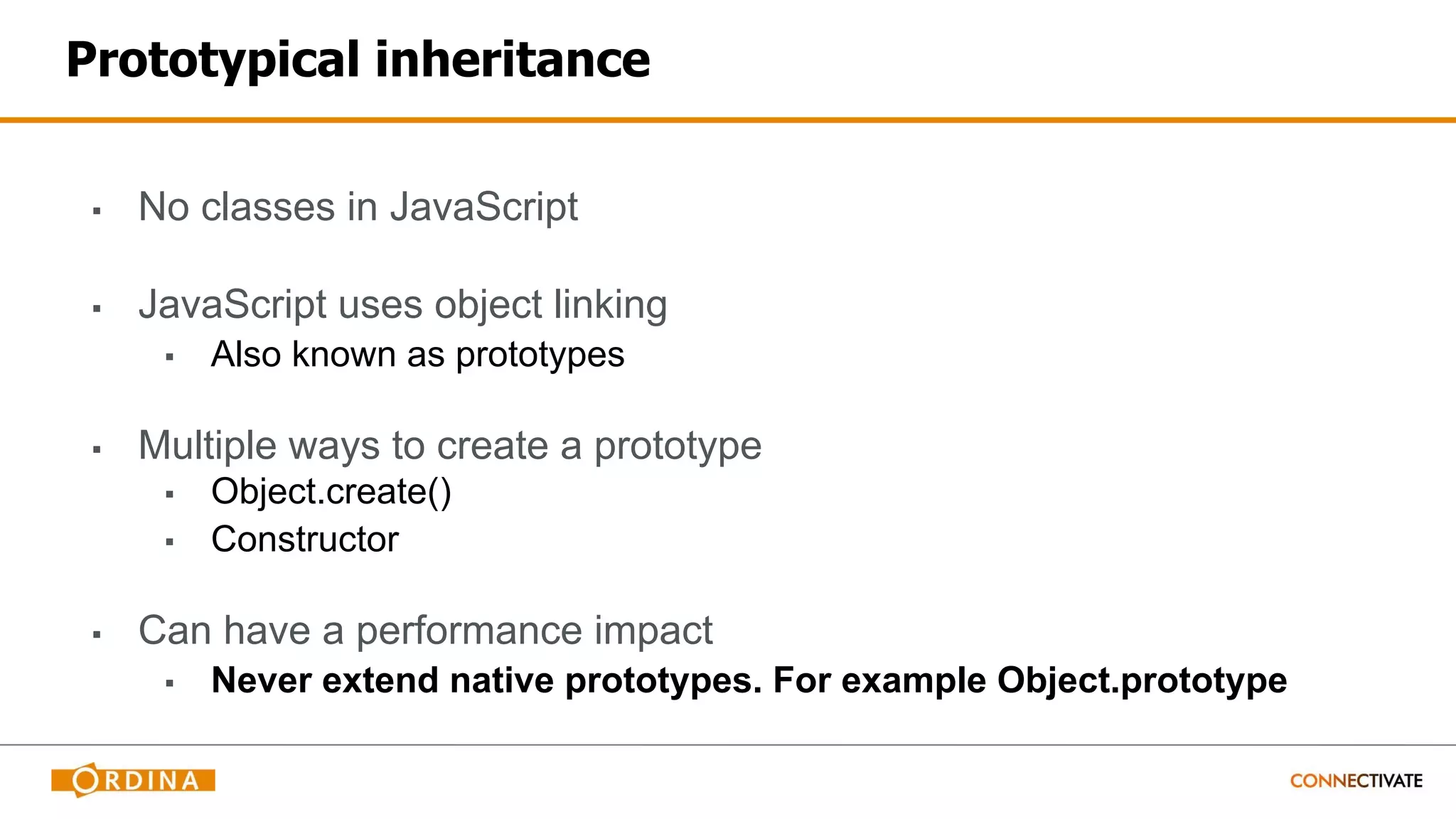 Prototypical inheritance
▪ No classes in JavaScript
▪ JavaScript uses object linking
▪ Also known as prototypes
▪ Multiple ways to create a prototype
▪ Object.create()
▪ Constructor
▪ Can have a performance impact
▪ Never extend native prototypes. For example Object.prototype
 