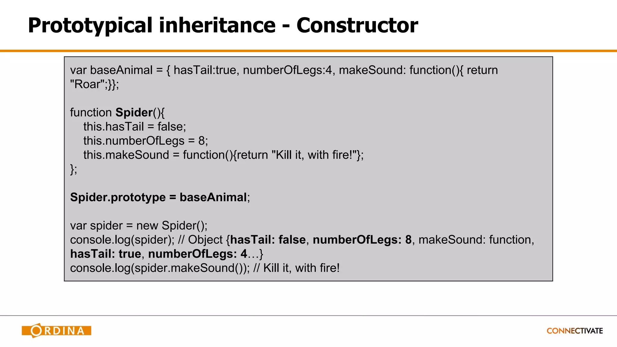 Prototypical inheritance - Constructor
var baseAnimal = { hasTail:true, numberOfLegs:4, makeSound: function(){ return
"Roar";}};
function Spider(){
this.hasTail = false;
this.numberOfLegs = 8;
this.makeSound = function(){return "Kill it, with fire!"};
};
Spider.prototype = baseAnimal;
var spider = new Spider();
console.log(spider); // Object {hasTail: false, numberOfLegs: 8, makeSound: function,
hasTail: true, numberOfLegs: 4…}
console.log(spider.makeSound()); // Kill it, with fire!
 