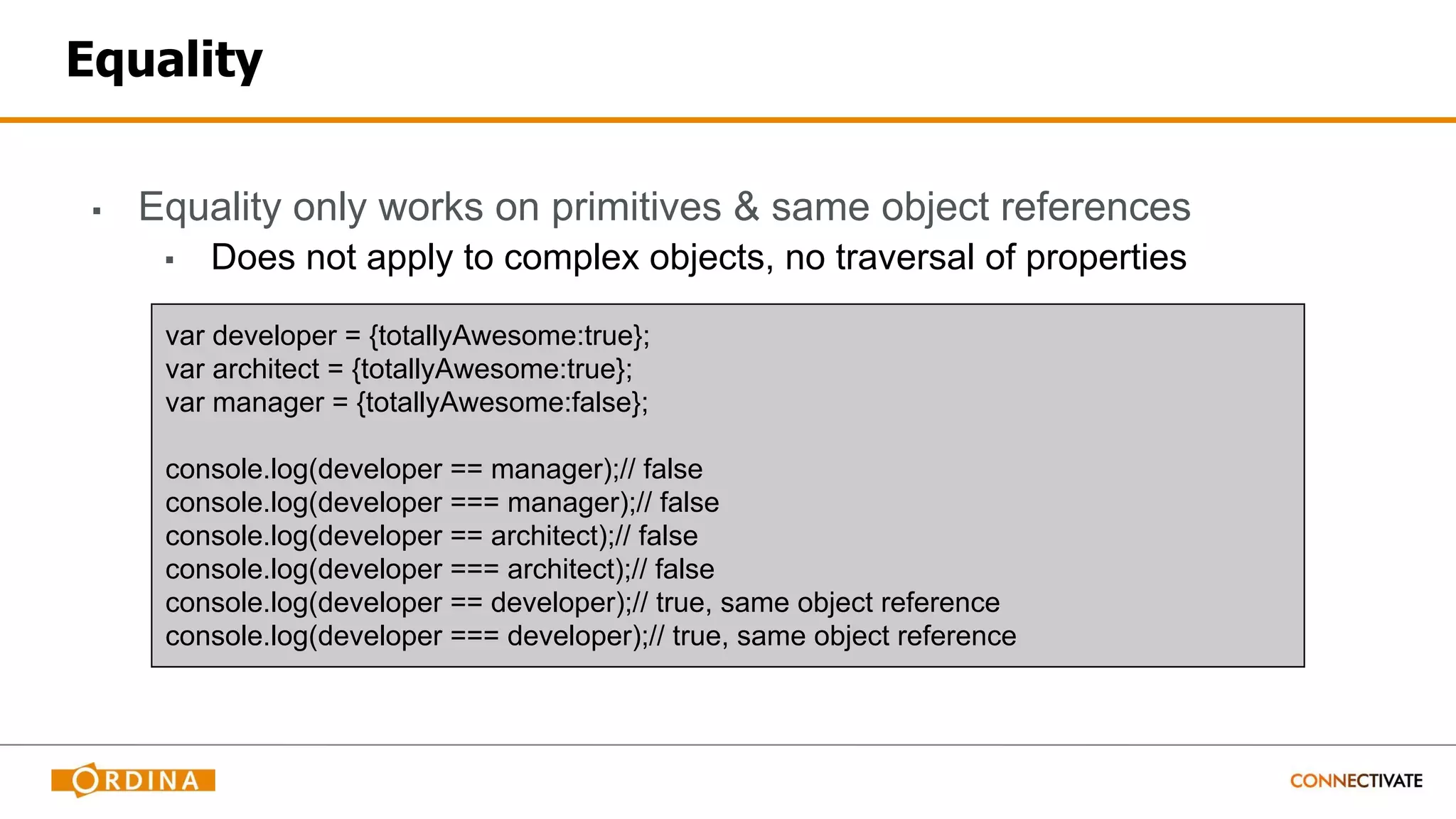 Equality
▪ Equality only works on primitives & same object references
▪ Does not apply to complex objects, no traversal of properties
var developer = {totallyAwesome:true};
var architect = {totallyAwesome:true};
var manager = {totallyAwesome:false};
console.log(developer == manager);// false
console.log(developer === manager);// false
console.log(developer == architect);// false
console.log(developer === architect);// false
console.log(developer == developer);// true, same object reference
console.log(developer === developer);// true, same object reference
 