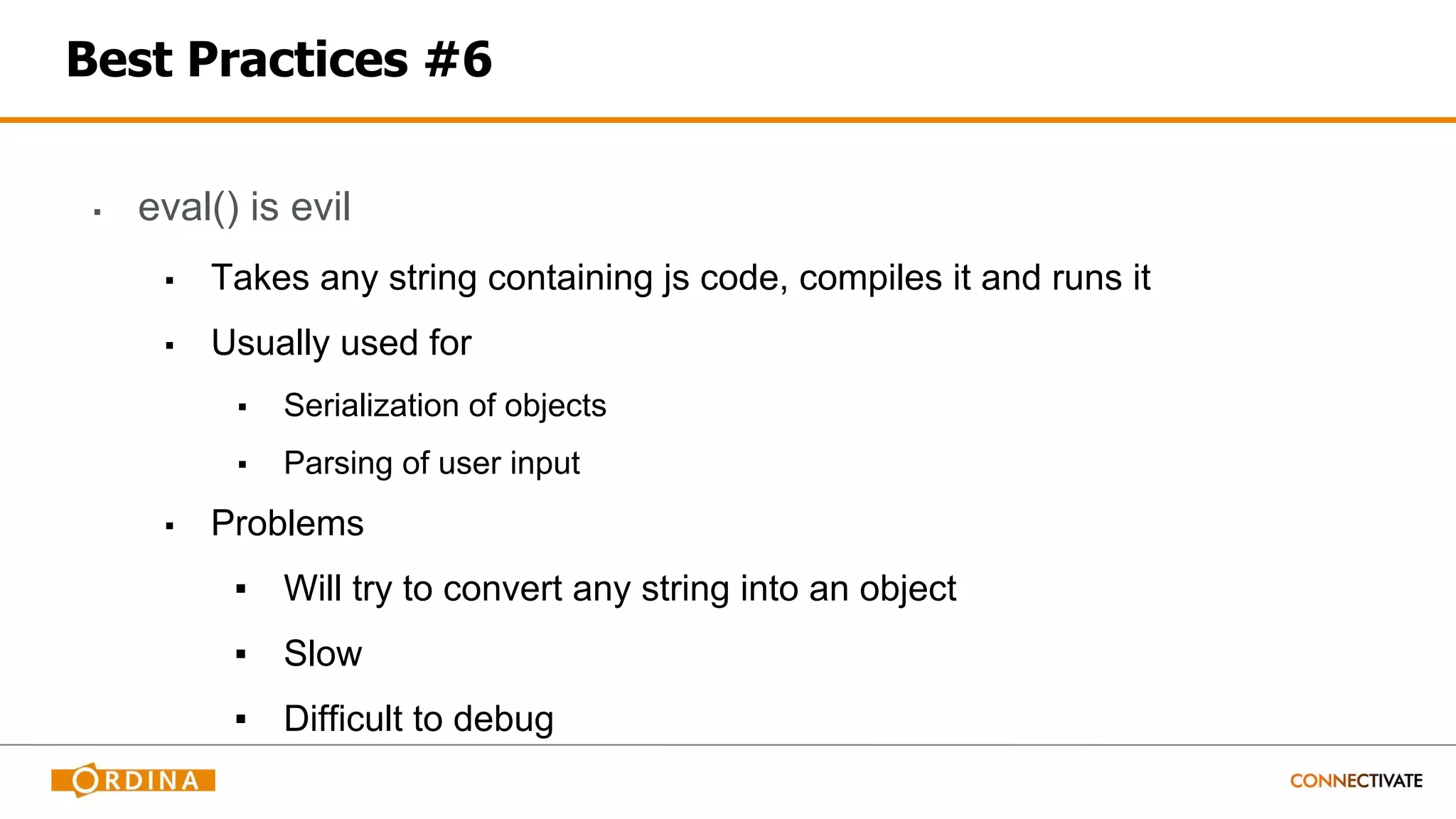 Best Practices #6
▪ eval() is evil
▪ Takes any string containing js code, compiles it and runs it
▪ Usually used for
▪ Serialization of objects
▪ Parsing of user input
▪ Problems
▪ Will try to convert any string into an object
▪ Slow
▪ Difficult to debug
 