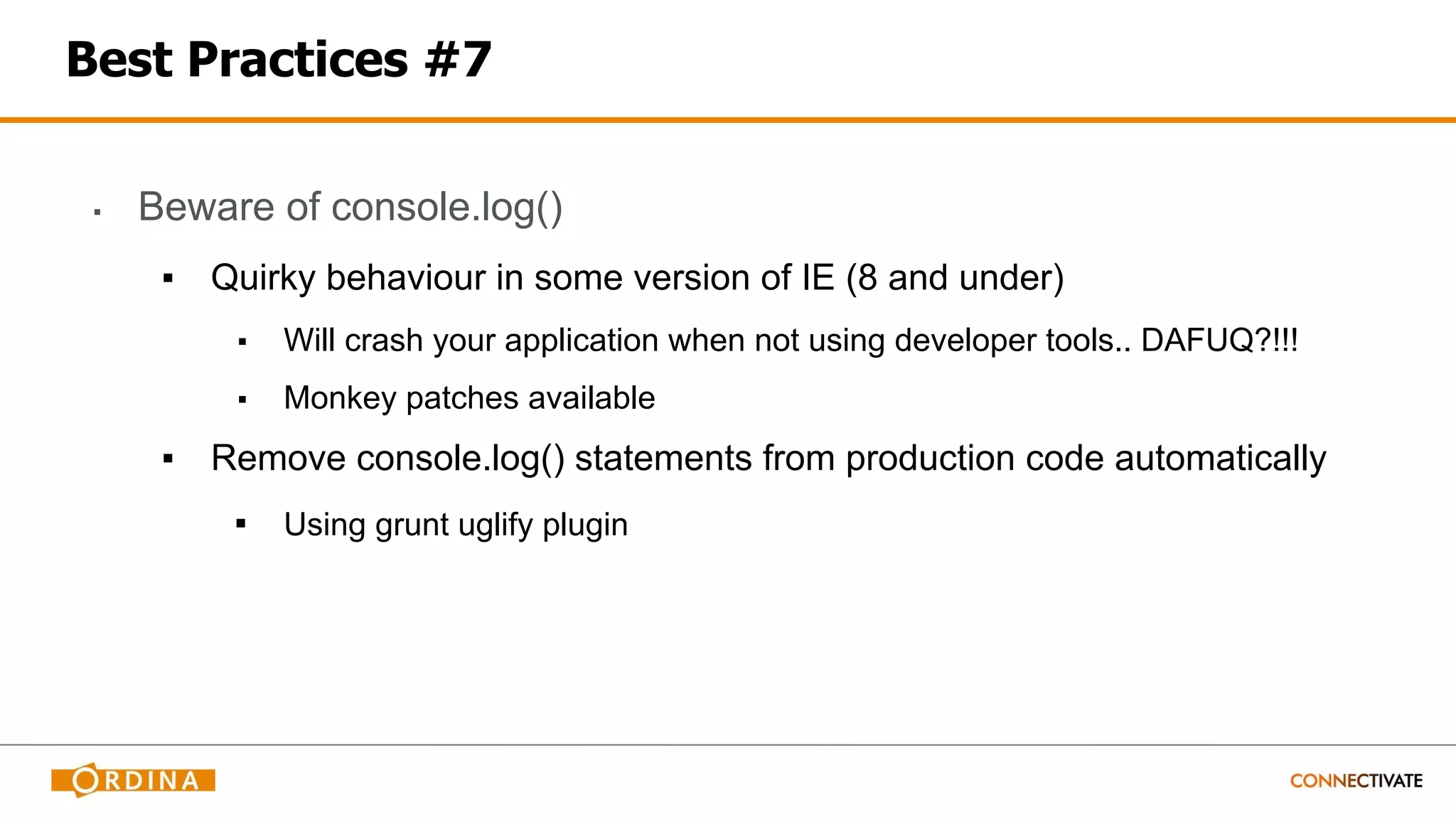 Best Practices #7
▪ Beware of console.log()
▪ Quirky behaviour in some version of IE (8 and under)
▪ Will crash your application when not using developer tools.. DAFUQ?!!!
▪ Monkey patches available
▪ Remove console.log() statements from production code automatically
▪ Using grunt uglify plugin
 
