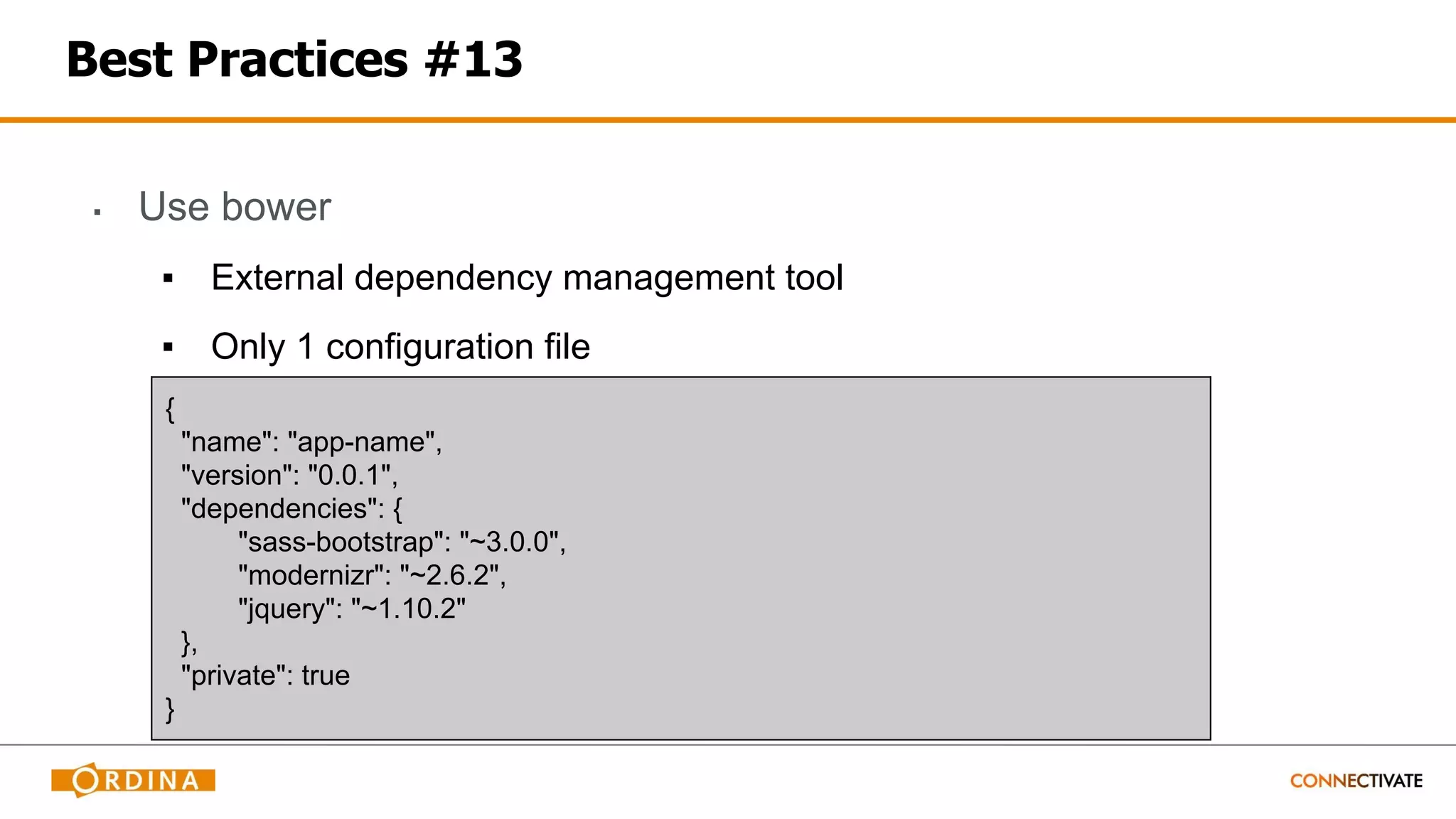 Best Practices #13
▪ Use bower
▪ External dependency management tool
▪ Only 1 configuration file
{
"name": "app-name",
"version": "0.0.1",
"dependencies": {
"sass-bootstrap": "~3.0.0",
"modernizr": "~2.6.2",
"jquery": "~1.10.2"
},
"private": true
}
 