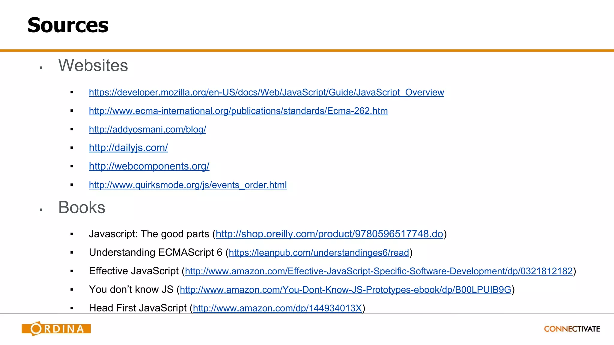 Sources
▪ Websites
▪ https://developer.mozilla.org/en-US/docs/Web/JavaScript/Guide/JavaScript_Overview
▪ http://www.ecma-international.org/publications/standards/Ecma-262.htm
▪ http://addyosmani.com/blog/
▪ http://dailyjs.com/
▪ http://webcomponents.org/
▪ http://www.quirksmode.org/js/events_order.html
▪ Books
▪ Javascript: The good parts (http://shop.oreilly.com/product/9780596517748.do)
▪ Understanding ECMAScript 6 (https://leanpub.com/understandinges6/read)
▪ Effective JavaScript (http://www.amazon.com/Effective-JavaScript-Specific-Software-Development/dp/0321812182)
▪ You don’t know JS (http://www.amazon.com/You-Dont-Know-JS-Prototypes-ebook/dp/B00LPUIB9G)
▪ Head First JavaScript (http://www.amazon.com/dp/144934013X)
 
