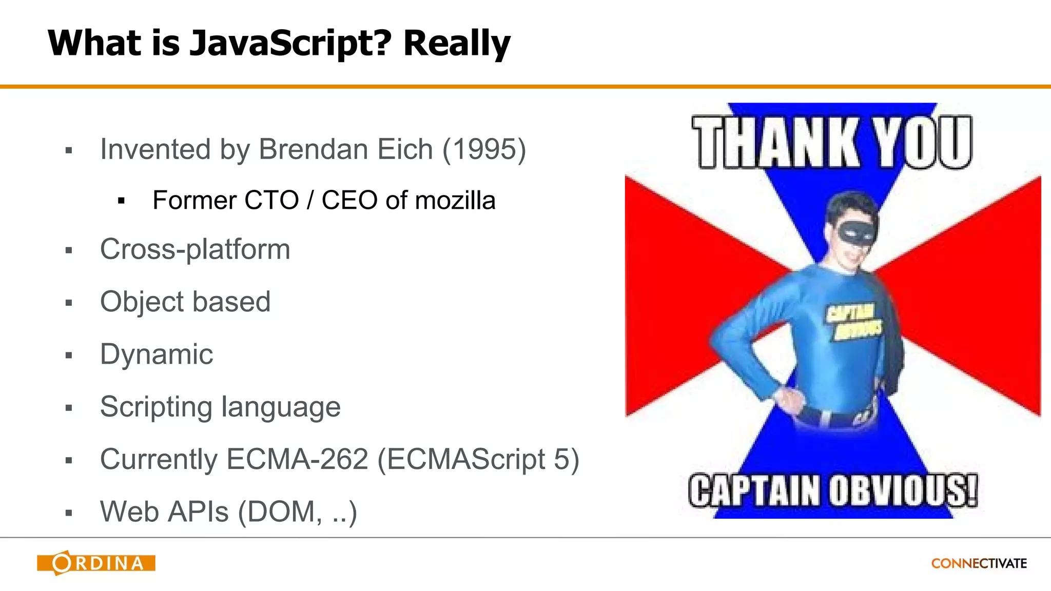What is JavaScript? Really
▪ Invented by Brendan Eich (1995)
▪ Former CTO / CEO of mozilla
▪ Cross-platform
▪ Object based
▪ Dynamic
▪ Scripting language
▪ Currently ECMA-262 (ECMAScript 5)
▪ Web APIs (DOM, ..)
 